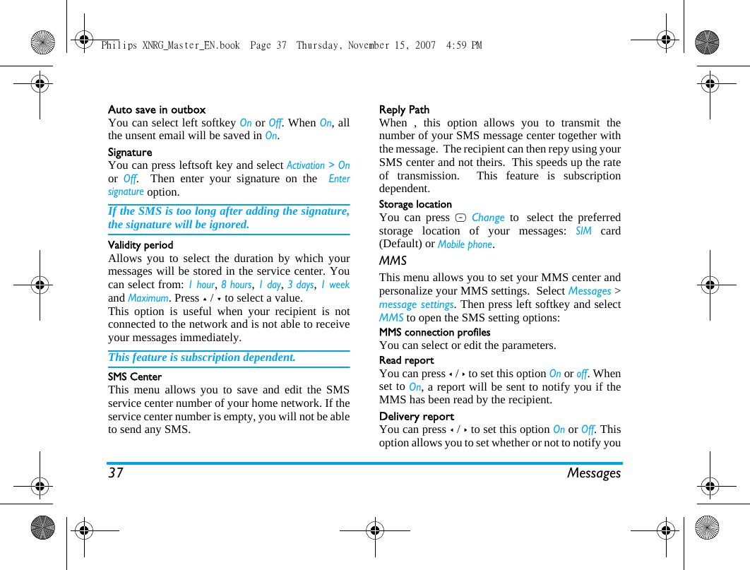 37 MessagesAuto save in outboxYou can select left softkey On or Off. When On, allthe unsent email will be saved in On.SignatureYou can press leftsoft key and select Activation > Onor Off.  Then enter your signature on the  Entersignature option. If the SMS is too long after adding the signature,the signature will be ignored. Validity periodAllows you to select the duration by which yourmessages will be stored in the service center. Youcan select from: 1 hour, 8 hours, 1 day, 3 days, 1 weekand Maximum. Press + / - to select a value. This option is useful when your recipient is notconnected to the network and is not able to receiveyour messages immediately. This feature is subscription dependent. SMS CenterThis menu allows you to save and edit the SMSservice center number of your home network. If theservice center number is empty, you will not be ableto send any SMS.Reply PathWhen , this option allows you to transmit thenumber of your SMS message center together withthe message.  The recipient can then repy using yourSMS center and not theirs.  This speeds up the rateof transmission.  This feature is subscriptiondependent. Storage locationYou can press L Change to select the preferredstorage location of your messages: SIM card(Default) or Mobile phone.MMSThis menu allows you to set your MMS center andpersonalize your MMS settings.  Select Messages >message settings. Then press left softkey and selectMMS to open the SMS setting options: MMS connection profilesYou can select or edit the parameters.Read reportYou can press < / > to set this option On or off. Whenset to On, a report will be sent to notify you if theMMS has been read by the recipient. Delivery reportYou can press < / > to set this option On or Off. Thisoption allows you to set whether or not to notify youPhilips XNRG_Master_EN.book  Page 37  Thursday, November 15, 2007  4:59 PM