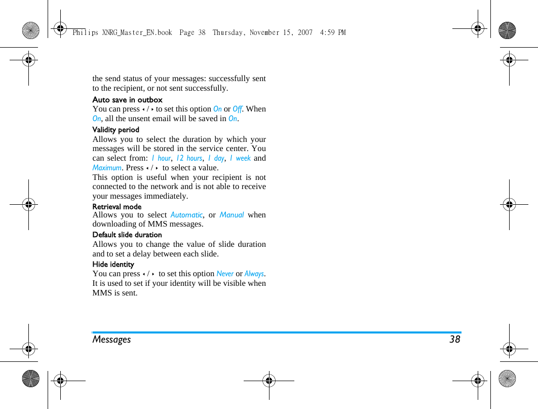 Messages 38the send status of your messages: successfully sentto the recipient, or not sent successfully. Auto save in outboxYou can press < / > to set this option On or Off. WhenOn, all the unsent email will be saved in On.Validity periodAllows you to select the duration by which yourmessages will be stored in the service center. Youcan select from: 1 hour, 12 hours, 1 day, 1 week andMaximum. Press < / >  to select a value. This option is useful when your recipient is notconnected to the network and is not able to receiveyour messages immediately. Retrieval modeAllows you to select Automatic, or Manual whendownloading of MMS messages.Default slide durationAllows you to change the value of slide durationand to set a delay between each slide. Hide identityYou can press < / >  to set this option Never or Always.It is used to set if your identity will be visible whenMMS is sent.Philips XNRG_Master_EN.book  Page 38  Thursday, November 15, 2007  4:59 PM