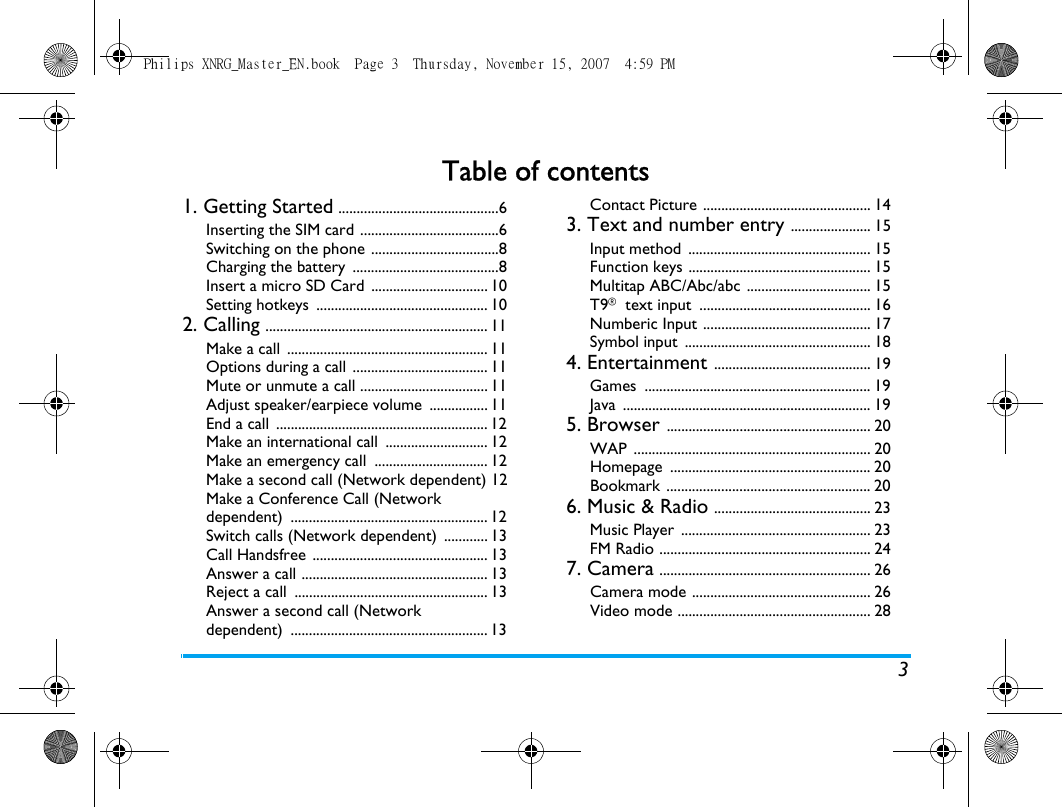 3Table of contents1. Getting Started ............................................6Inserting the SIM card ......................................6Switching on the phone ...................................8Charging the battery  ........................................8Insert a micro SD Card  ................................ 10Setting hotkeys  ............................................... 102. Calling ............................................................. 11Make a call  ....................................................... 11Options during a call  ..................................... 11Mute or unmute a call ................................... 11Adjust speaker/earpiece volume  ................ 11End a call  .......................................................... 12Make an international call  ............................ 12Make an emergency call  ............................... 12Make a second call (Network dependent) 12Make a Conference Call (Network dependent) ...................................................... 12Switch calls (Network dependent)  ............ 13Call Handsfree  ................................................ 13Answer a call ................................................... 13Reject a call  ..................................................... 13Answer a second call (Network dependent) ...................................................... 13Contact Picture .............................................. 143. Text and number entry ...................... 15Input method  .................................................. 15Function keys .................................................. 15Multitap ABC/Abc/abc .................................. 15T9&reg; text input  ............................................... 16Numberic Input .............................................. 17Symbol input  ................................................... 184. Entertainment ........................................... 19Games .............................................................. 19Java .................................................................... 195. Browser ........................................................ 20WAP ................................................................. 20Homepage ....................................................... 20Bookmark ........................................................ 206. Music &amp; Radio ........................................... 23Music Player  .................................................... 23FM Radio .......................................................... 247. Camera .......................................................... 26Camera mode ................................................. 26Video mode ..................................................... 28Philips XNRG_Master_EN.book  Page 3  Thursday, November 15, 2007  4:59 PM