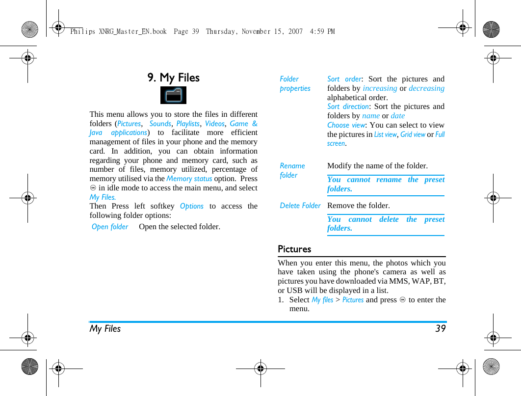 My Files 399. My FilesThis menu allows you to store the files in differentfolders (Pictures,  Sounds, Playlists,  Videos, Game &amp;Java applications) to facilitate more efficientmanagement of files in your phone and the memorycard. In addition, you can obtain informationregarding your phone and memory card, such asnumber of files, memory utilized, percentage ofmemory utilised via the Memory status option.  Press, in idle mode to access the main menu, and selectMy Files.Then Press left softkey Options  to access thefollowing folder options:PicturesWhen you enter this menu, the photos which youhave taken using the phone's camera as well aspictures you have downloaded via MMS, WAP, BT,or USB will be displayed in a list. 1. Select My files > Pictures and press , to enter themenu.Open folder Open the selected folder. Folder propertiesSort order: Sort the pictures andfolders by increasing or decreasingalphabetical order.Sort direction: Sort the pictures andfolders by name or date Choose view: You can select to viewthe pictures in List view, Grid view or Fullscreen.Rename folderModify the name of the folder.You cannot rename the presetfolders.Delete Folder Remove the folder.You cannot delete the presetfolders.Philips XNRG_Master_EN.book  Page 39  Thursday, November 15, 2007  4:59 PM