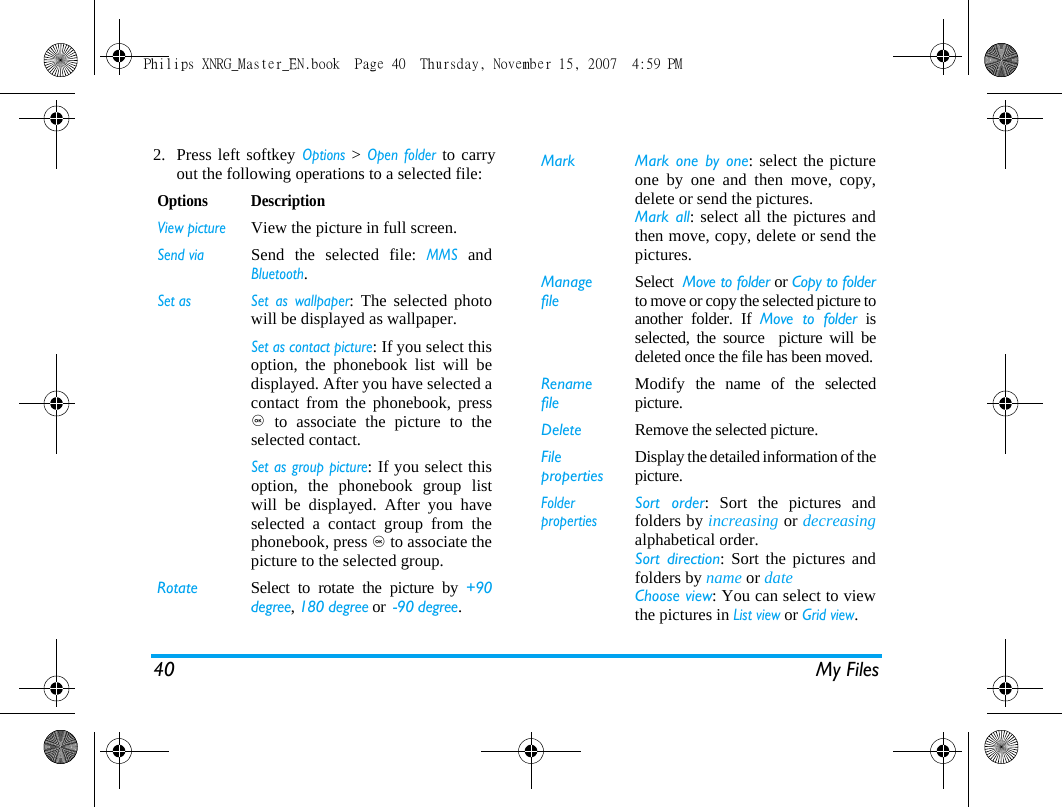 40 My Files2. Press left softkey Options > Open folder to carryout the following operations to a selected file:Options DescriptionView pictureView the picture in full screen.Send viaSend the selected file: MMS andBluetooth.Set as Set as wallpaper: The selected photowill be displayed as wallpaper.Set as contact picture: If you select thisoption, the phonebook list will bedisplayed. After you have selected acontact from the phonebook, press, to associate the picture to theselected contact. Set as group picture: If you select thisoption, the phonebook group listwill be displayed. After you haveselected a contact group from thephonebook, press , to associate thepicture to the selected group. Rotate Select to rotate the picture by +90degree, 180 degree or  -90 degree.Mark  Mark one by one: select the pictureone by one and then move, copy,delete or send the pictures. Mark all: select all the pictures andthen move, copy, delete or send thepictures. ManagefileSelect  Move to folder or Copy to folderto move or copy the selected picture toanother folder. If Move to folder isselected, the source  picture will bedeleted once the file has been moved.RenamefileModify the name of the selectedpicture.Delete Remove the selected picture.FilepropertiesDisplay the detailed information of thepicture.FolderpropertiesSort order: Sort the pictures andfolders by increasing or decreasingalphabetical order.Sort direction: Sort the pictures andfolders by name or date Choose view: You can select to viewthe pictures in List view or Grid view.Philips XNRG_Master_EN.book  Page 40  Thursday, November 15, 2007  4:59 PM