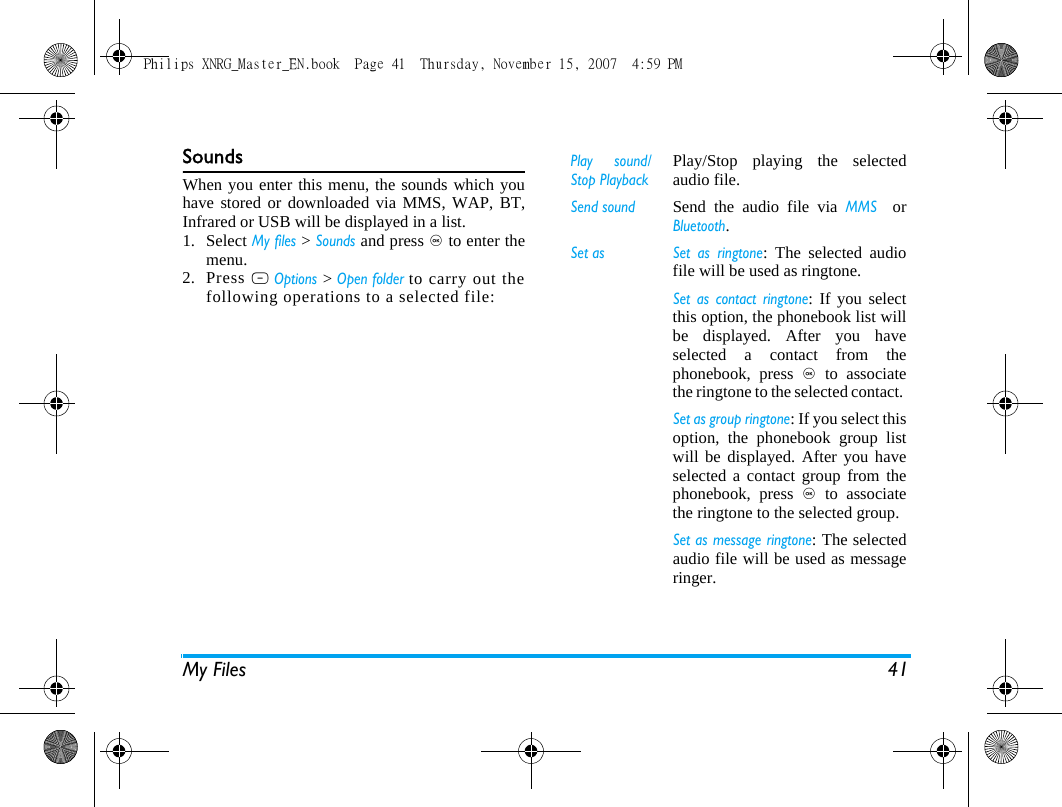 My Files 41SoundsWhen you enter this menu, the sounds which youhave stored or downloaded via MMS, WAP, BT,Infrared or USB will be displayed in a list. 1. Select My files > Sounds and press , to enter themenu.2. Press L Options > Open folder to carry out thefollowing operations to a selected file:Play sound/Stop PlaybackPlay/Stop playing the selectedaudio file.Send soundSend the audio file via MMS  orBluetooth.Set as Set as ringtone: The selected audiofile will be used as ringtone.Set as contact ringtone: If you selectthis option, the phonebook list willbe displayed. After you haveselected a contact from thephonebook, press , to associatethe ringtone to the selected contact. Set as group ringtone: If you select thisoption, the phonebook group listwill be displayed. After you haveselected a contact group from thephonebook, press , to associatethe ringtone to the selected group. Set as message ringtone: The selectedaudio file will be used as messageringer. Philips XNRG_Master_EN.book  Page 41  Thursday, November 15, 2007  4:59 PM