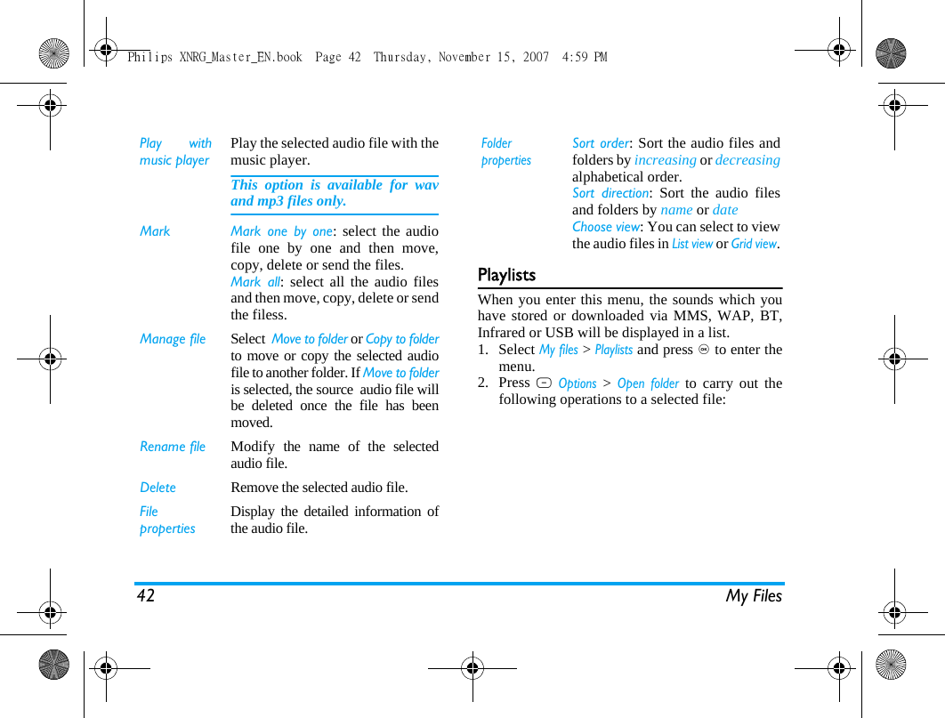 42 My FilesPlaylistsWhen you enter this menu, the sounds which youhave stored or downloaded via MMS, WAP, BT,Infrared or USB will be displayed in a list.1. Select My files > Playlists and press , to enter themenu.2. Press L Options > Open folder to carry out thefollowing operations to a selected file:Play withmusic playerPlay the selected audio file with themusic player. This option is available for wavand mp3 files only.Mark  Mark one by one: select the audiofile one by one and then move,copy, delete or send the files. Mark all: select all the audio filesand then move, copy, delete or sendthe filess. Manage file Select  Move to folder or Copy to folderto move or copy the selected audiofile to another folder. If Move to folderis selected, the source  audio file willbe deleted once the file has beenmoved.Rename file Modify the name of the selectedaudio file.Delete Remove the selected audio file.FilepropertiesDisplay the detailed information ofthe audio file.FolderpropertiesSort order: Sort the audio files andfolders by increasing or decreasingalphabetical order.Sort direction: Sort the audio filesand folders by name or date Choose view: You can select to viewthe audio files in List view or Grid view.Philips XNRG_Master_EN.book  Page 42  Thursday, November 15, 2007  4:59 PM