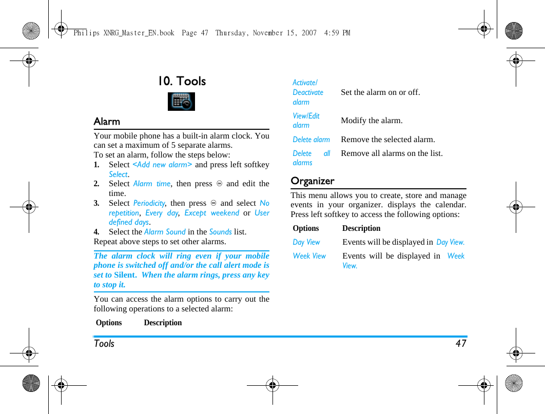 Tools 4710. ToolsAlarmYour mobile phone has a built-in alarm clock. Youcan set a maximum of 5 separate alarms.To set an alarm, follow the steps below:1.Select <Add new alarm> and press left softkeySelect.2.Select  Alarm time, then press , and edit thetime. 3.Select  Periodicity, then press , and select Norepetition,  Every day, Except weekend or Userdefined days. 4.Select the Alarm Sound in the Sounds list.Repeat above steps to set other alarms.The alarm clock will ring even if your mobilephone is switched off and/or the call alert mode isset to Silent.  When the alarm rings, press any keyto stop it.You can access the alarm options to carry out thefollowing operations to a selected alarm:OrganizerThis menu allows you to create, store and manageevents in your organizer. displays the calendar.Press left softkey to access the following options:Options DescriptionActivate/DeactivatealarmSet the alarm on or off.View/EditalarmModify the alarm.Delete alarmRemove the selected alarm.Delete allalarmsRemove all alarms on the list.Options DescriptionDay ViewEvents will be displayed in  Day View.Week ViewEvents will be displayed in  WeekView.Philips XNRG_Master_EN.book  Page 47  Thursday, November 15, 2007  4:59 PM