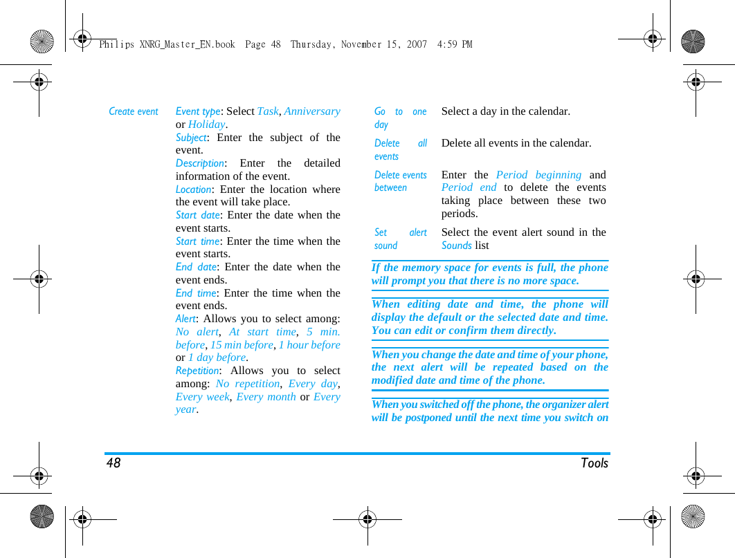 48 ToolsIf the memory space for events is full, the phonewill prompt you that there is no more space. When editing date and time, the phone willdisplay the default or the selected date and time.You can edit or confirm them directly. When you change the date and time of your phone,the next alert will be repeated based on themodified date and time of the phone. When you switched off the phone, the organizer alertwill be postponed until the next time you switch onCreate eventEvent type: Select Task, Anniversaryor Holiday.Subject: Enter the subject of theevent. Description: Enter the detailedinformation of the event.Location: Enter the location wherethe event will take place.Start date: Enter the date when theevent starts.Start time: Enter the time when theevent starts.End date: Enter the date when theevent ends.End time: Enter the time when theevent ends.Alert: Allows you to select among:No alert,  At start time,  5 min.before, 15 min before, 1 hour beforeor 1 day before.Repetition: Allows you to selectamong:  No repetition,  Every day,Every week, Every month or Everyyear.Go to onedaySelect a day in the calendar.Delete alleventsDelete all events in the calendar.Delete eventsbetweenEnter the Period beginning andPeriod end to delete the eventstaking place between these twoperiods. Set alertsoundSelect the event alert sound in theSounds listPhilips XNRG_Master_EN.book  Page 48  Thursday, November 15, 2007  4:59 PM