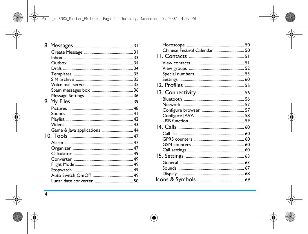 48. Messages ....................................................... 31Create Message  .............................................. 31Inbox ................................................................. 33Outbox ............................................................. 34Draft .................................................................. 34Templates ........................................................ 35SIM archive  ...................................................... 35Voice mail server............................................. 35Spam messages box  ....................................... 36Message Settings ............................................. 369. My Files .......................................................... 39Pictures ............................................................. 48Sounds .............................................................. 41Playlist ............................................................... 42Videos ............................................................... 43Game &amp; Java applications  ............................. 4410. Tools ............................................................ 47Alarm ................................................................ 47Organizer ......................................................... 47Calculator ........................................................ 49Converter ........................................................ 49Flight Mode ....................................................... 49Stopwatch ........................................................ 49Auto Switch On/Off  ...................................... 49Lunar date converter  .................................... 50Horoscope ...................................................... 50Chinese Festival Calendar ............................ 5011. Contacts .................................................... 51View contacts  ................................................. 51View groups  .................................................... 52Special numbers  ............................................. 53Settings ............................................................. 6012. Profiles ........................................................ 5513. Connectivity ............................................ 56Bluetooth ......................................................... 56Network .......................................................... 57Configure browser ........................................ 57Configure JAVA .............................................. 58USB function  ................................................... 5914. Calls .............................................................. 60Call list .............................................................. 60GPRS counters  ............................................... 60GSM counters ................................................. 60Call settings ..................................................... 6015. Settings ....................................................... 63General ............................................................. 63Sounds .............................................................. 67Display .............................................................. 68Icons &amp; Symbols ............................................ 69Philips XNRG_Master_EN.book  Page 4  Thursday, November 15, 2007  4:59 PM