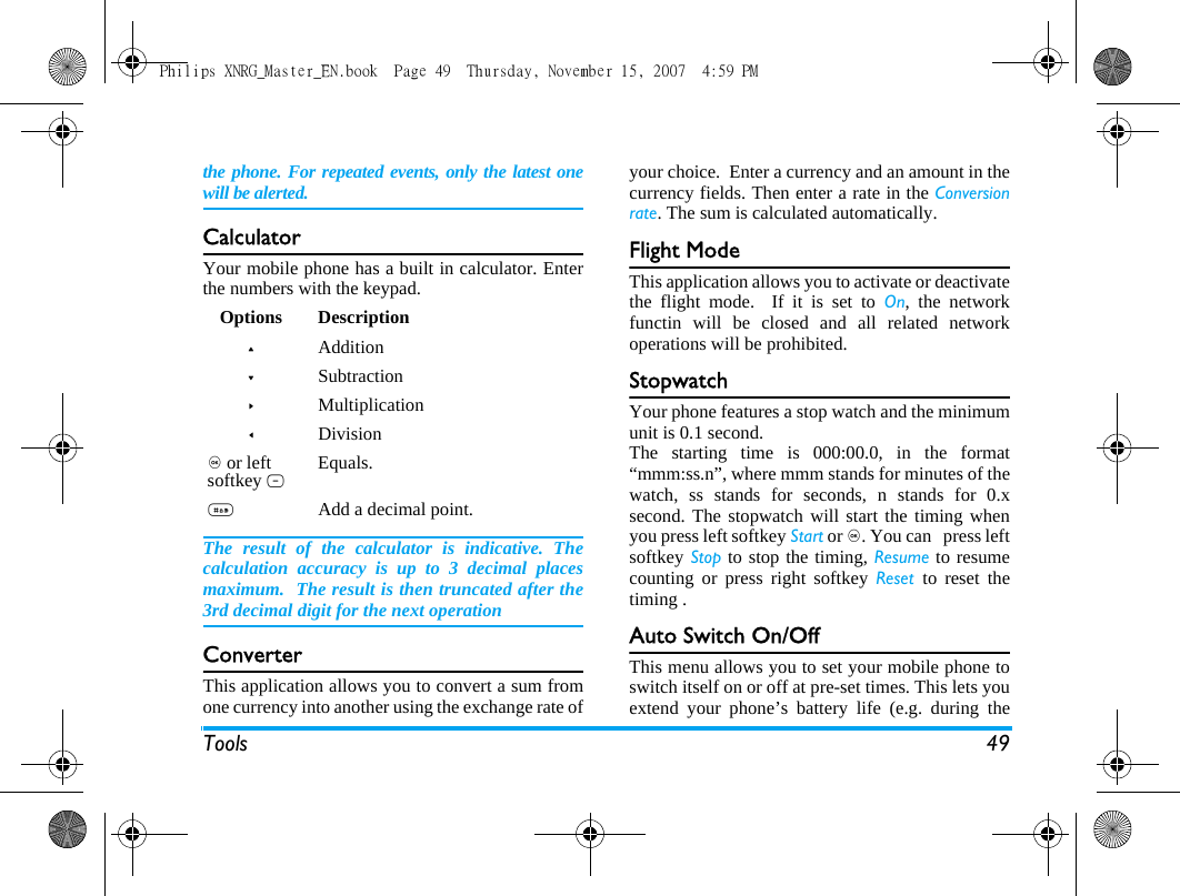 Tools 49the phone. For repeated events, only the latest onewill be alerted.CalculatorYour mobile phone has a built in calculator. Enterthe numbers with the keypad.The result of the calculator is indicative. Thecalculation accuracy is up to 3 decimal placesmaximum.  The result is then truncated after the3rd decimal digit for the next operationConverterThis application allows you to convert a sum fromone currency into another using the exchange rate ofyour choice.  Enter a currency and an amount in thecurrency fields. Then enter a rate in the Conversionrate. The sum is calculated automatically.Flight ModeThis application allows you to activate or deactivatethe flight mode.  If it is set to On, the networkfunctin will be closed and all related networkoperations will be prohibited.StopwatchYour phone features a stop watch and the minimumunit is 0.1 second.The starting time is 000:00.0, in the format&ldquo;mmm:ss.n&rdquo;, where mmm stands for minutes of thewatch, ss stands for seconds, n stands for 0.xsecond. The stopwatch will start the timing whenyou press left softkey Start or ,. You can   press leftsoftkey Stop to stop the timing, Resume to resumecounting or press right softkey Reset  to reset thetiming .Auto Switch On/OffThis menu allows you to set your mobile phone toswitch itself on or off at pre-set times. This lets youextend your phone&rsquo;s battery life (e.g. during theOptions Description+Addition-Subtraction>Multiplication<Division, or left softkey L Equals.#Add a decimal point.Philips XNRG_Master_EN.book  Page 49  Thursday, November 15, 2007  4:59 PM