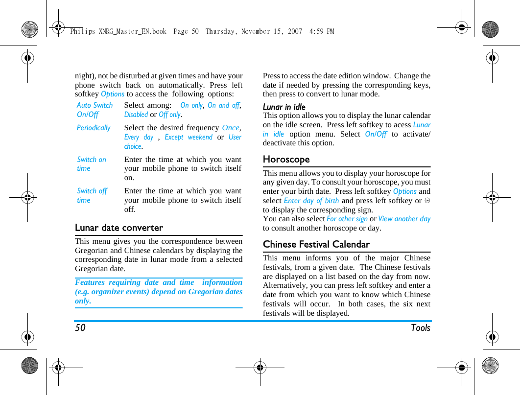 50 Toolsnight), not be disturbed at given times and have yourphone switch back on automatically. Press leftsoftkey Options to access the  following  options:Lunar date converterThis menu gives you the correspondence betweenGregorian and Chinese calendars by displaying thecorresponding date in lunar mode from a selectedGregorian date.Features requiring date and time  information(e.g. organizer events) depend on Gregorian datesonly.Press to access the date edition window.  Change thedate if needed by pressing the corresponding keys,then press to convert to lunar mode.Lunar in idleThis option allows you to display the lunar calendaron the idle screen.  Press left softkey to acess Lunarin idle option menu. Select On/Off  to activate/deactivate this option.HoroscopeThis menu allows you to display your horoscope forany given day. To consult your horoscope, you mustenter your birth date.  Press left softkey Options andselect Enter day of birth and press left softkey or ,to display the corresponding sign.You can also select For other sign or View another dayto consult another horoscope or day.Chinese Festival CalendarThis menu informs you of the major Chinesefestivals, from a given date.  The Chinese festivalsare displayed on a list based on the day from now.Alternatively, you can press left softkey and enter adate from which you want to know which Chinesefestivals will occur.  In both cases, the six nextfestivals will be displayed.Auto Switch On/Off Select among:   On only, On and off,Disabled or Off only.Periodically Select the desired frequency Once,Every day , Except weekend or Userchoice.Switch on timeEnter the time at which you wantyour mobile phone to switch itselfon.Switch off timeEnter the time at which you wantyour mobile phone to switch itselfoff.Philips XNRG_Master_EN.book  Page 50  Thursday, November 15, 2007  4:59 PM