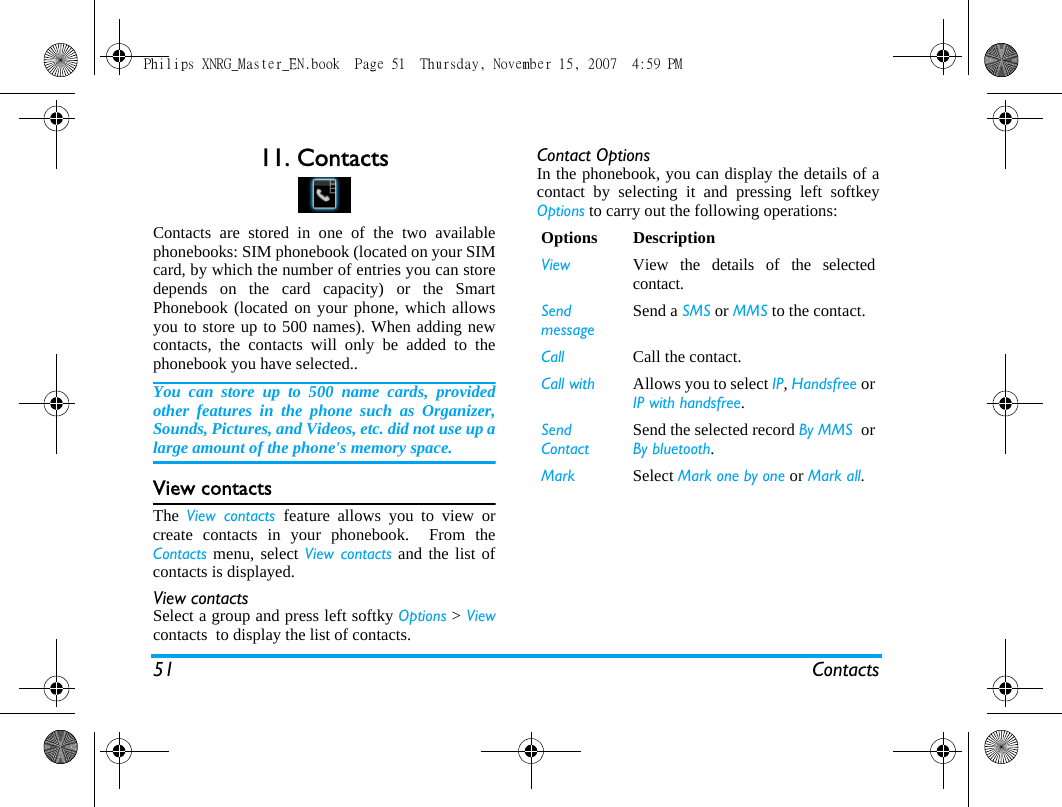 51 Contacts11. ContactsContacts are stored in one of the two availablephonebooks: SIM phonebook (located on your SIMcard, by which the number of entries you can storedepends on the card capacity) or the SmartPhonebook (located on your phone, which allowsyou to store up to 500 names). When adding newcontacts, the contacts will only be added to thephonebook you have selected..You can store up to 500 name cards, providedother features in the phone such as Organizer,Sounds, Pictures, and Videos, etc. did not use up alarge amount of the phone's memory space.View contactsThe  View contacts feature allows you to view orcreate contacts in your phonebook.  From theContacts menu, select View contacts and the list ofcontacts is displayed.View contactsSelect a group and press left softky Options > Viewcontacts  to display the list of contacts.Contact OptionsIn the phonebook, you can display the details of acontact by selecting it and pressing left softkeyOptions to carry out the following operations:Options DescriptionView View the details of the selectedcontact.SendmessageSend a SMS or MMS to the contact.Call Call the contact.Call with  Allows you to select IP, Handsfree orIP with handsfree.Send ContactSend the selected record By MMS  orBy bluetooth.Mark Select Mark one by one or Mark all.Philips XNRG_Master_EN.book  Page 51  Thursday, November 15, 2007  4:59 PM