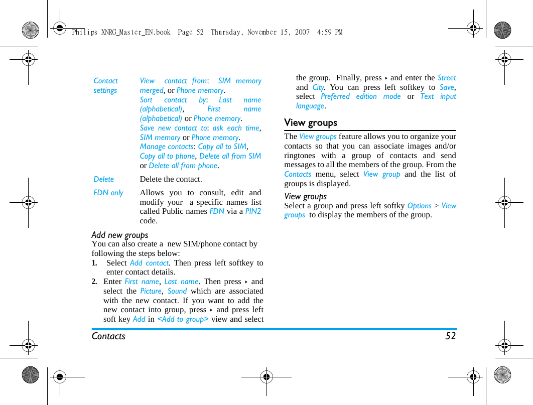 Contacts 52Add new groupsYou can also create a  new SIM/phone contact by following the steps below:1.Select Add contact. Then press left softkey toenter contact details. 2.Enter First name,  Last name. Then press >  andselect the Picture,  Sound which are associatedwith the new contact. If you want to add thenew contact into group, press >  and press leftsoft key Add in <Add to group> view and selectthe group.  Finally, press > and enter the Streetand  City. You can press left softkey to Save,select  Preferred edition mode or  Text inputlanguage.View groupsThe View groups feature allows you to organize yourcontacts so that you can associate images and/orringtones with a group of contacts and sendmessages to all the members of the group. From theContacts menu, select View group and the list ofgroups is displayed.View groupsSelect a group and press left softky Options > Viewgroups  to display the members of the group.Contact settingsView  contact from:  SIM memorymerged, or Phone memory.Sort contact by:  Last name(alphabetical), First name(alphabetical) or Phone memory.Save new contact to: ask each time,SIM memory or Phone memory.Manage contacts: Copy all to SIM, Copy all to phone, Delete all from SIMor Delete all from phone.Delete Delete the contact.FDN only Allows you to consult, edit andmodify your  a specific names listcalled Public names FDN via a PIN2code.   Philips XNRG_Master_EN.book  Page 52  Thursday, November 15, 2007  4:59 PM