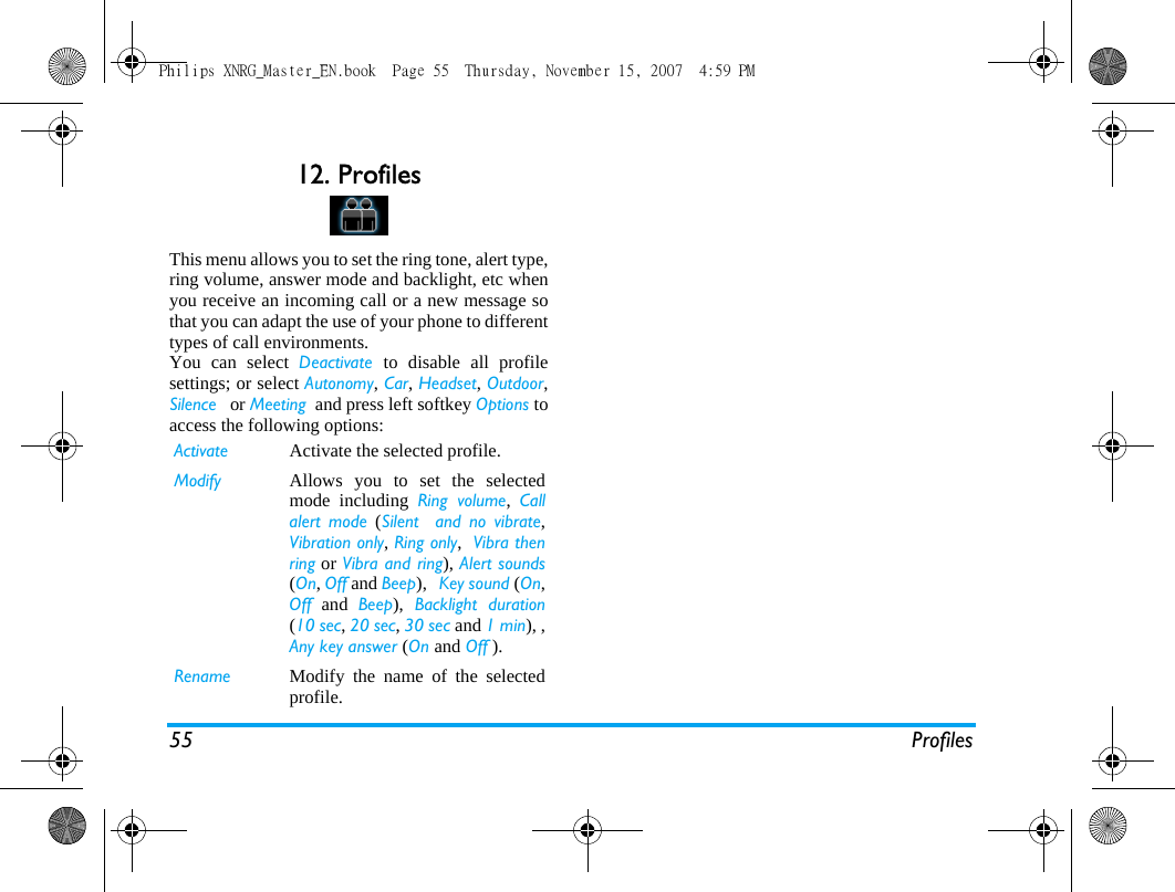55 Profiles12. ProfilesThis menu allows you to set the ring tone, alert type,ring volume, answer mode and backlight, etc whenyou receive an incoming call or a new message sothat you can adapt the use of your phone to differenttypes of call environments.You can select Deactivate  to disable all profilesettings; or select Autonomy, Car, Headset, Outdoor,Silence   or Meeting  and press left softkey Options toaccess the following options:Activate Activate the selected profile.Modify Allows you to set the selectedmode including Ring volume,  Callalert mode (Silent  and no vibrate,Vibration only, Ring only,  Vibra thenring or Vibra and ring), Alert sounds(On, Off and Beep),   Key sound (On,Off and Beep), Backlight duration(10 sec, 20 sec, 30 sec and 1 min), ,Any key answer (On and Off ).Rename Modify the name of the selectedprofile.Philips XNRG_Master_EN.book  Page 55  Thursday, November 15, 2007  4:59 PM