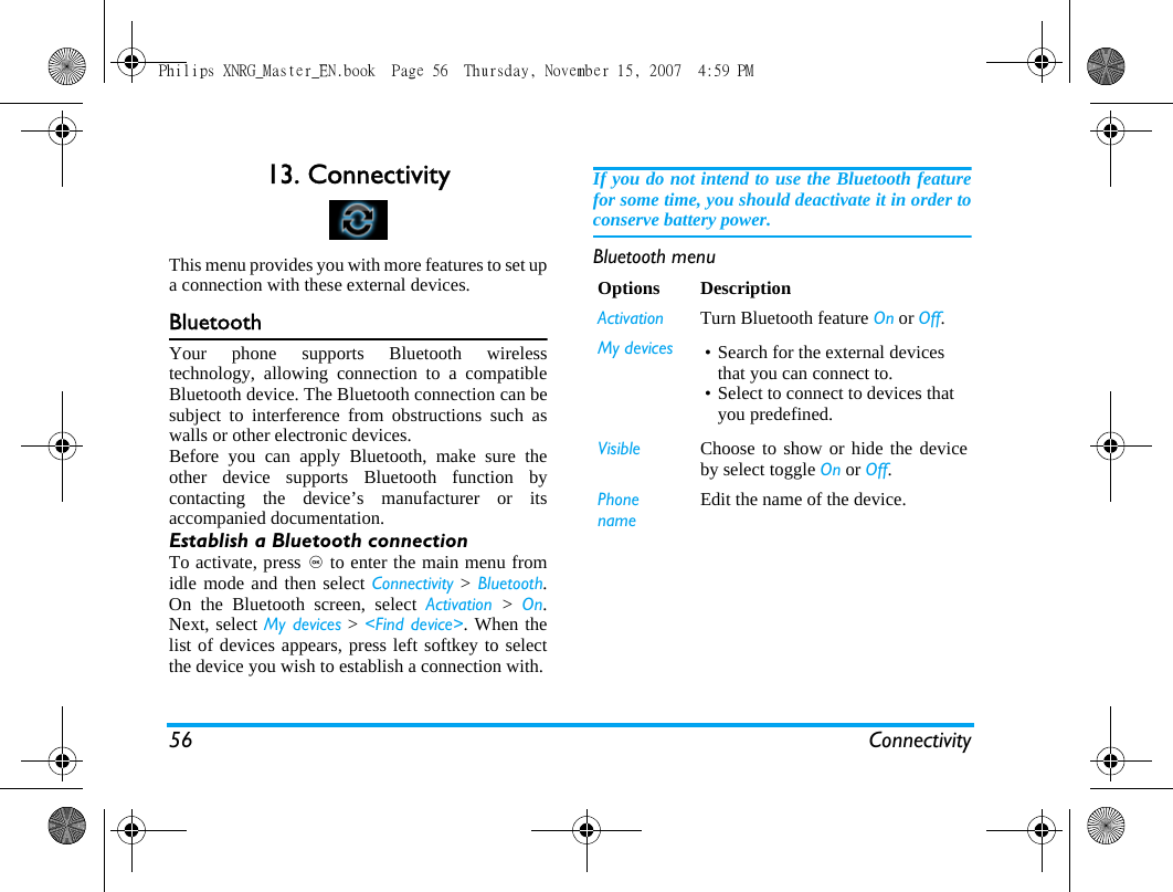 56 Connectivity13. ConnectivityThis menu provides you with more features to set upa connection with these external devices.BluetoothYour phone supports Bluetooth wirelesstechnology, allowing connection to a compatibleBluetooth device. The Bluetooth connection can besubject to interference from obstructions such aswalls or other electronic devices.Before you can apply Bluetooth, make sure theother device supports Bluetooth function bycontacting the device&rsquo;s manufacturer or itsaccompanied documentation.Establish a Bluetooth connectionTo activate, press , to enter the main menu fromidle mode and then select Connectivity > Bluetooth.On the Bluetooth screen, select Activation  >  On.Next, select My devices > <Find device>. When thelist of devices appears, press left softkey to selectthe device you wish to establish a connection with.If you do not intend to use the Bluetooth featurefor some time, you should deactivate it in order toconserve battery power.Bluetooth menuOptions DescriptionActivation Turn Bluetooth feature On or Off. My devices &bull; Search for the external devices that you can connect to.&bull; Select to connect to devices that you predefined.Visible Choose to show or hide the deviceby select toggle On or Off.Phone nameEdit the name of the device.Philips XNRG_Master_EN.book  Page 56  Thursday, November 15, 2007  4:59 PM