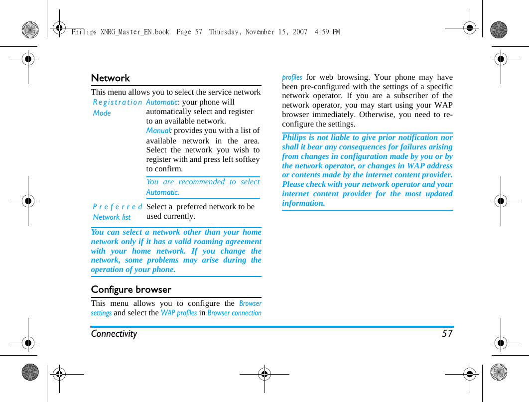 Connectivity 57NetworkThis menu allows you to select the service networkYou can select a network other than your homenetwork only if it has a valid roaming agreementwith your home network. If you change thenetwork, some problems may arise during theoperation of your phone.Configure browserThis menu allows you to configure the Browsersettings and select the WAP profiles in Browser connectionprofiles for web browsing. Your phone may havebeen pre-configured with the settings of a specificnetwork operator. If you are a subscriber of thenetwork operator, you may start using your WAPbrowser immediately. Otherwise, you need to re-configure the settings. Philips is not liable to give prior notification norshall it bear any consequences for failures arisingfrom changes in configuration made by you or bythe network operator, or changes in WAP addressor contents made by the internet content provider.Please check with your network operator and yourinternet content provider for the most updatedinformation.RegistrationModeAutomatic: your phone will automatically select and register to an available network.Manual: provides you with a list ofavailable network in the area.Select the network you wish toregister with and press left softkeyto confirm. You are recommended to selectAutomatic.PreferredNetwork listSelect a  preferred network to be used currently.Philips XNRG_Master_EN.book  Page 57  Thursday, November 15, 2007  4:59 PM
