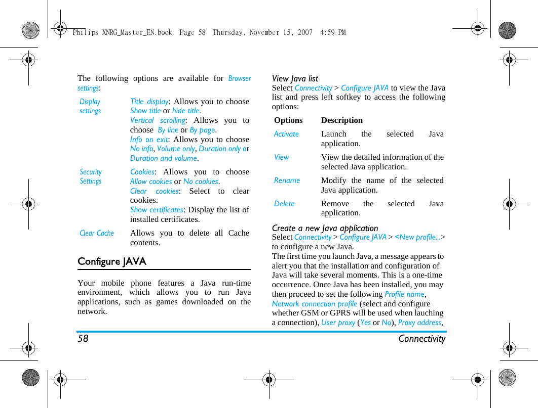 58 ConnectivityThe following options are available for Browsersettings:Configure JAVAYour mobile phone features a Java run-timeenvironment, which allows you to run Javaapplications, such as games downloaded on thenetwork.  View Java listSelect Connectivity > Configure JAVA to view the Javalist and press left softkey to access the followingoptions: Create a new Java applicationSelect Connectivity > Configure JAVA > <New profile...>to configure a new Java. The first time you launch Java, a message appears to alert you that the installation and configuration of Java will take several moments. This is a one-time occurrence. Once Java has been installed, you may then proceed to set the following Profile name, Network connection profile (select and configure whether GSM or GPRS will be used when lauching a connection), User proxy (Yes or No), Proxy address, Display settingsTitle display: Allows you to chooseShow title or hide title.Vertical scrolling: Allows you tochoose  By line or By page. Info on exit: Allows you to chooseNo info, Volume only, Duration only orDuration and volume. Security SettingsCookies: Allows you to chooseAllow cookies or No cookies.Clear cookies: Select to clearcookies.Show certificates: Display the list ofinstalled certificates. Clear CacheAllows you to delete all Cachecontents. Options DescriptionActivate Launch the selected Javaapplication. View View the detailed information of theselected Java application.Rename Modify the name of the selectedJava application.Delete Remove the selected Javaapplication.Philips XNRG_Master_EN.book  Page 58  Thursday, November 15, 2007  4:59 PM