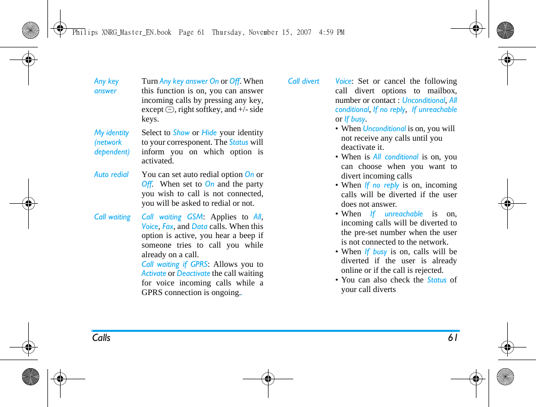 Calls 61Any keyanswerTurn Any key answer On or Off. Whenthis function is on, you can answerincoming calls by pressing any key,except ), right softkey, and +/- sidekeys.My identity (network dependent)Select to Show or Hide your identityto your corresponent. The Status willinform you on which option isactivated.Auto redial You can set auto redial option On orOff.  When set to On and the partyyou wish to call is not connected,you will be asked to redial or not. Call waiting Call  waiting  GSM: Applies to All,Voice, Fax, and Data calls. When thisoption is active, you hear a beep ifsomeone tries to call you whilealready on a call. Call waiting if GPRS: Allows you toActivate or Deactivate the call waitingfor voice incoming calls while aGPRS connection is ongoing..Call divert Voice: Set or cancel the followingcall divert options to mailbox,number or contact : Unconditional, Allconditional, If no reply,  If unreachableor If busy.&bull;When Unconditional is on, you will not receive any calls until you deactivate it.&bull;When is All conditional is on, youcan choose when you want todivert incoming calls&bull; When If no reply is on, incomingcalls will be diverted if the userdoes not answer. &bull; When  If unreachable is on,incoming calls will be diverted tothe pre-set number when the useris not connected to the network. &bull; When  If busy is on, calls will bediverted if the user is alreadyonline or if the call is rejected.&bull; You can also check the Status ofyour call diverts Philips XNRG_Master_EN.book  Page 61  Thursday, November 15, 2007  4:59 PM