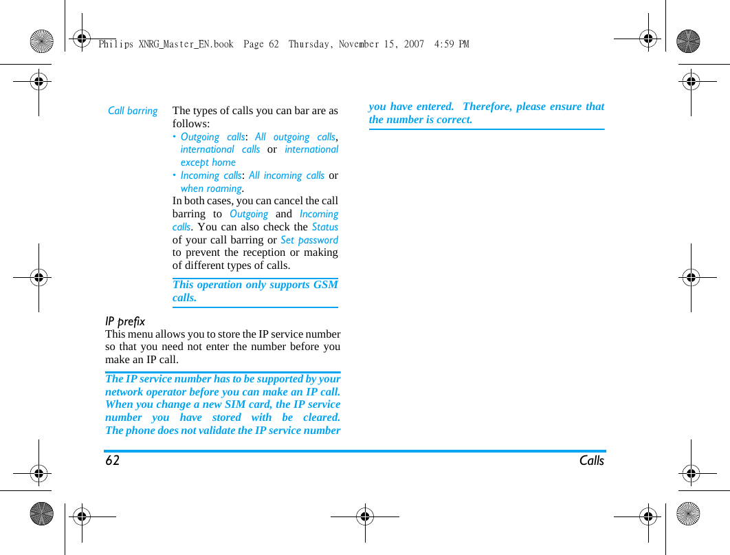 62 CallsIP prefixThis menu allows you to store the IP service numberso that you need not enter the number before youmake an IP call.The IP service number has to be supported by yournetwork operator before you can make an IP call.When you change a new SIM card, the IP servicenumber you have stored with be cleared.The phone does not validate the IP service numberyou have entered.  Therefore, please ensure thatthe number is correct.  Call barring The types of calls you can bar are asfollows:&bull; Outgoing calls:  All outgoing calls,international calls or internationalexcept home &bull; Incoming calls: All incoming calls orwhen roaming. In both cases, you can cancel the callbarring to Outgoing and Incomingcalls. You can also check the Statusof your call barring or Set passwordto prevent the reception or makingof different types of calls.This operation only supports GSMcalls. Philips XNRG_Master_EN.book  Page 62  Thursday, November 15, 2007  4:59 PM