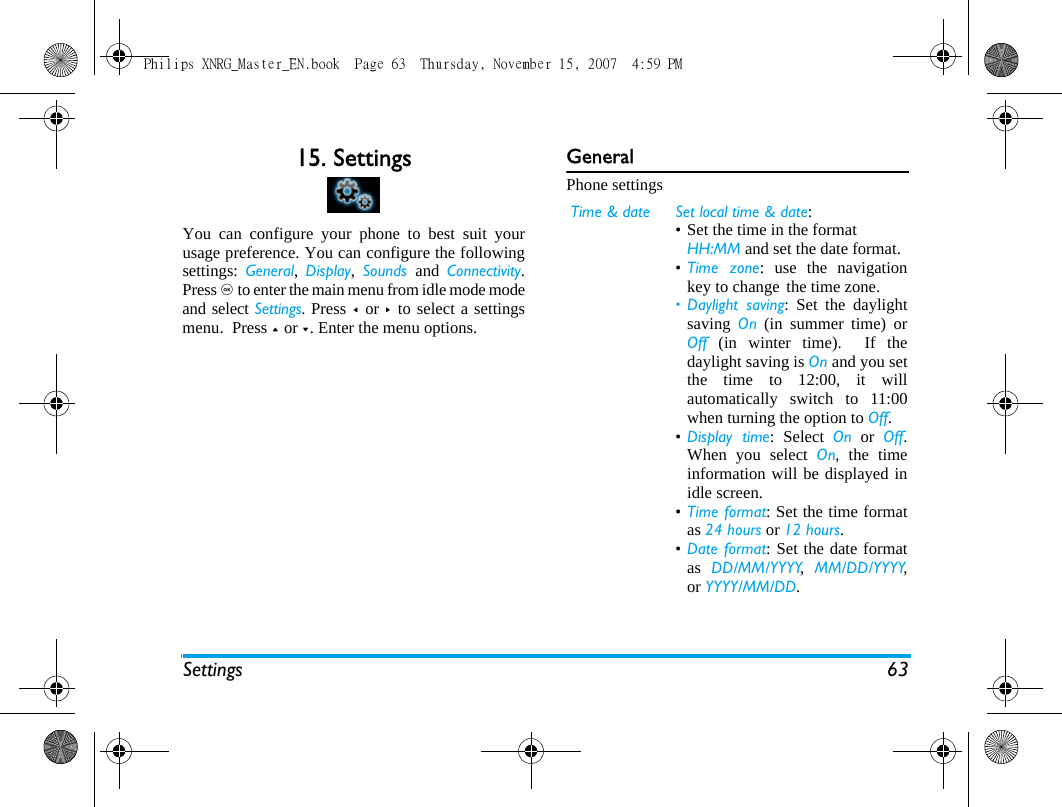 Settings 6315. SettingsYou can configure your phone to best suit yourusage preference. You can configure the followingsettings:  General,  Display,  Sounds  and  Connectivity.Press , to enter the main menu from idle mode modeand select Settings. Press <  or >  to select a settingsmenu.  Press + or -. Enter the menu options.GeneralPhone settingsTime &amp; date Set local time &amp; date: &bull; Set the time in the format HH:MM and set the date format.&bull;Time zone: use the navigationkey to change the time zone.&bull; Daylight saving: Set the daylightsaving  On (in summer time) orOff (in winter time).  If thedaylight saving is On and you setthe time to 12:00, it willautomatically switch to 11:00when turning the option to Off.&bull;Display time: Select On or Off.When you select On, the timeinformation will be displayed inidle screen.&bull;Time format: Set the time formatas 24 hours or 12 hours.&bull;Date format: Set the date formatas  DD/MM/YYYY,  MM/DD/YYYY,or YYYY/MM/DD.Philips XNRG_Master_EN.book  Page 63  Thursday, November 15, 2007  4:59 PM
