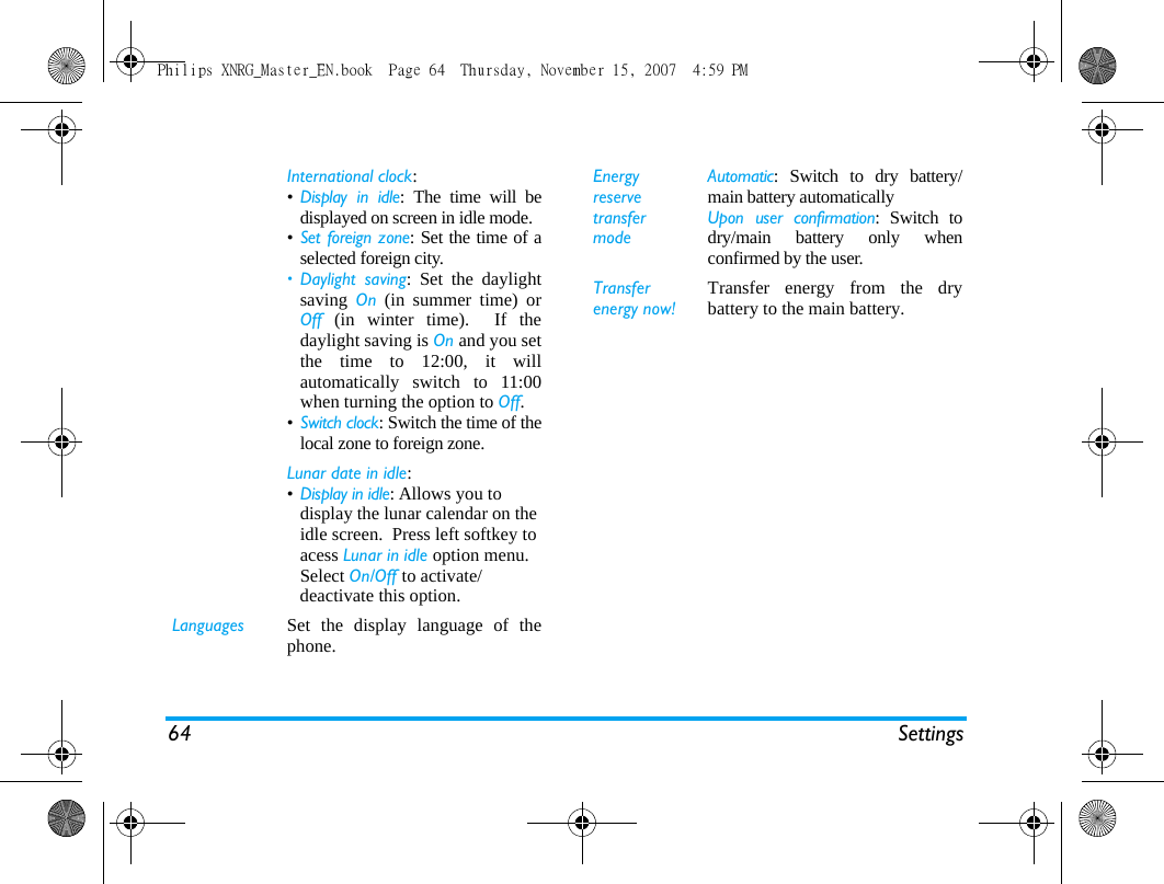 64 SettingsInternational clock: &bull;Display in idle: The time will bedisplayed on screen in idle mode.&bull;Set foreign zone: Set the time of aselected foreign city. &bull; Daylight saving: Set the daylightsaving  On (in summer time) orOff (in winter time).  If thedaylight saving is On and you setthe time to 12:00, it willautomatically switch to 11:00when turning the option to Off.&bull;Switch clock: Switch the time of thelocal zone to foreign zone.Lunar date in idle: &bull;Display in idle: Allows you to display the lunar calendar on the idle screen.  Press left softkey to acess Lunar in idle option menu. Select On/Off to activate/deactivate this option.Languages Set the display language of thephone.Energy reserve transfer modeAutomatic: Switch to dry battery/main battery automaticallyUpon user confirmation: Switch todry/main battery only whenconfirmed by the user.Transfer energy now!Transfer energy from the drybattery to the main battery.Philips XNRG_Master_EN.book  Page 64  Thursday, November 15, 2007  4:59 PM
