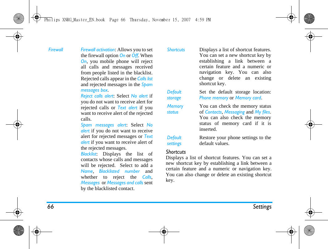 66 SettingsShortcutsDisplays a list of shortcut features. You can set anew shortcut key by establishing a link between acertain feature and a numeric or navigation key.You can also change or delete an existing shortcutkey.Firewall Firewall activation: Allows you to setthe firewall option On or Off. WhenOn, you mobile phone will rejectall calls and messages receivedfrom people listed in the blacklist.Rejected calls appear in the Calls listand rejected messages in the Spammessages box.Reject calls alert: Select No alert ifyou do not want to receive alert forrejected calls or Text alert if youwant to receive alert of the rejectedcalls.Spam messages alert: Select Noalert if you do not want to receivealert for rejected messages or Textalert if you want to receive alert ofthe rejected messages.Blacklist: Displays the list ofcontacts whose calls and messageswill be rejected.  Select to add aName,  Blacklisted number andwhether to reject the Calls,Messages  or Messages and calls sentby the blacklisted contact.Shortcuts Displays a list of shortcut features.You can set a new shortcut key byestablishing a link between acertain feature and a numeric ornavigation key. You can alsochange or delete an existingshortcut key.DefaultstorageSet the default storage location:Phone memory or Memory card.Memory statusYou can check the memory statusof Contacts, Messaging and My files.You can also check the memorystatus of memory card if it isinserted.Default settingsRestore your phone settings to thedefault values. Philips XNRG_Master_EN.book  Page 66  Thursday, November 15, 2007  4:59 PM