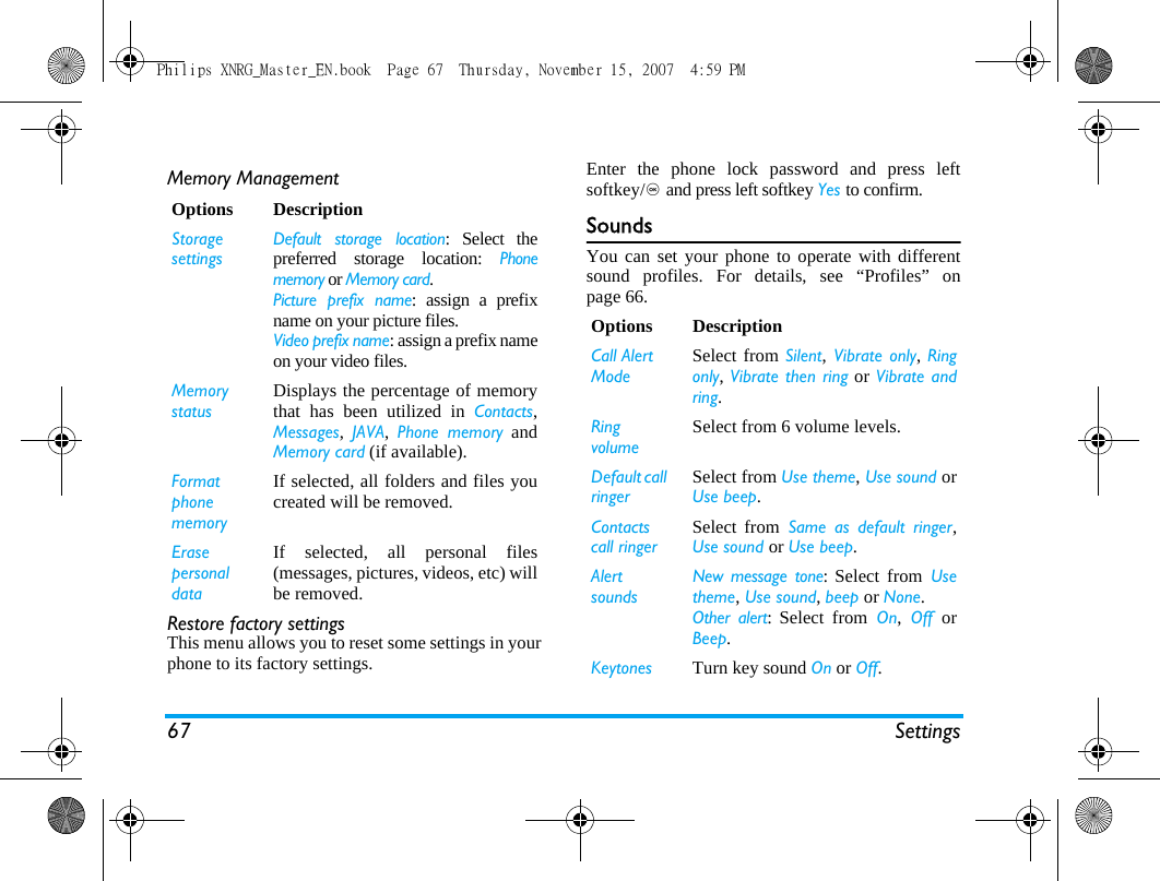 67 SettingsMemory ManagementRestore factory settingsThis menu allows you to reset some settings in yourphone to its factory settings.Enter the phone lock password and press leftsoftkey/, and press left softkey Yes to confirm.SoundsYou can set your phone to operate with differentsound profiles. For details, see &ldquo;Profiles&rdquo; onpage 66.Options DescriptionStorage settingsDefault storage location: Select thepreferred storage location: Phonememory or Memory card.Picture prefix name: assign a prefixname on your picture files.Video prefix name: assign a prefix nameon your video files.Memory statusDisplays the percentage of memorythat has been utilized in Contacts,Messages,  JAVA,  Phone memory andMemory card (if available).Format phone memoryIf selected, all folders and files youcreated will be removed.Erase personal dataIf selected, all personal files(messages, pictures, videos, etc) willbe removed.Options DescriptionCall Alert ModeSelect from Silent, Vibrate only, Ringonly, Vibrate then ring or Vibrate andring.Ring volumeSelect from 6 volume levels.Default call ringerSelect from Use theme, Use sound orUse beep.Contacts call ringerSelect from Same as default ringer,Use sound or Use beep.Alert soundsNew message tone: Select from Usetheme, Use sound, beep or None.Other alert: Select from On, Off orBeep.Keytones Turn key sound On or Off.Philips XNRG_Master_EN.book  Page 67  Thursday, November 15, 2007  4:59 PM