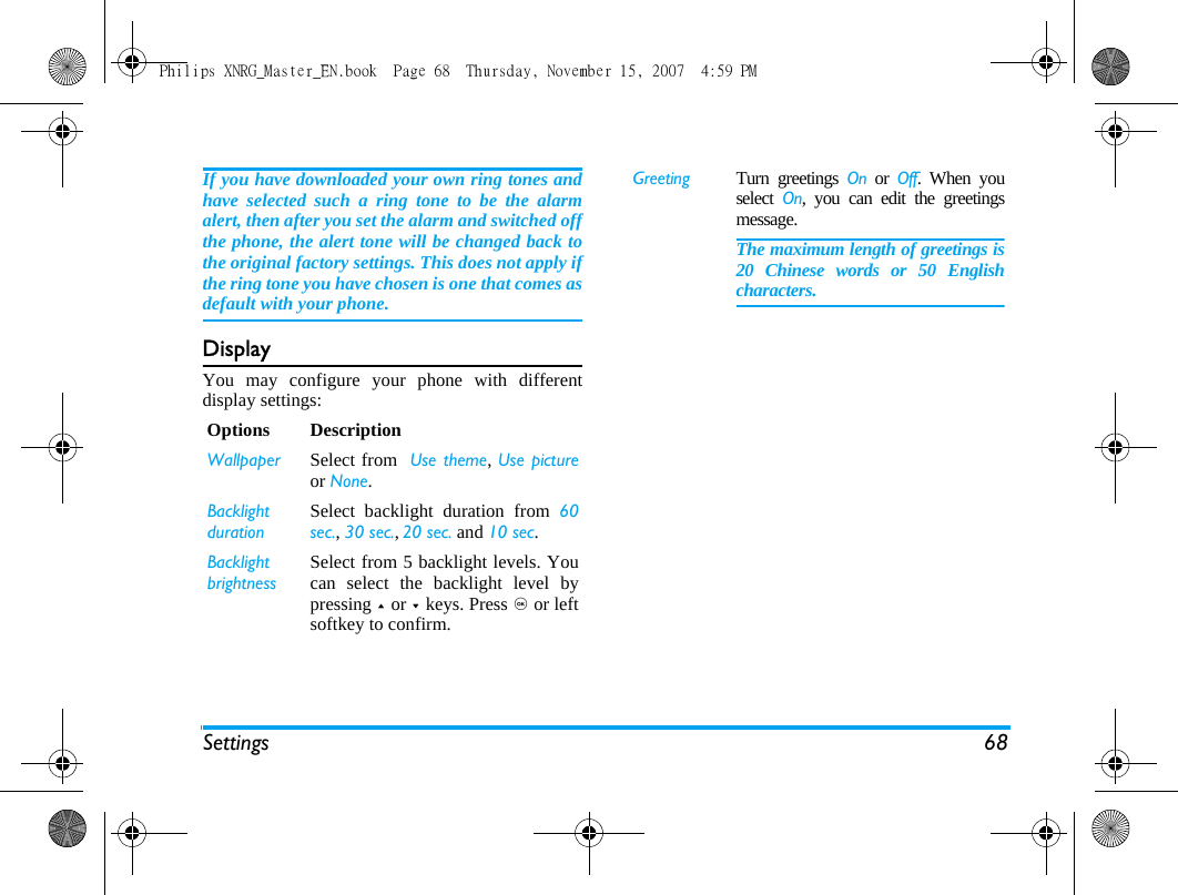 Settings 68If you have downloaded your own ring tones andhave selected such a ring tone to be the alarmalert, then after you set the alarm and switched offthe phone, the alert tone will be changed back tothe original factory settings. This does not apply ifthe ring tone you have chosen is one that comes asdefault with your phone.DisplayYou may configure your phone with differentdisplay settings:Options DescriptionWallpaper Select from  Use theme, Use pictureor None.Backlight durationSelect backlight duration from 60sec., 30 sec., 20 sec. and 10 sec.Backlight brightnessSelect from 5 backlight levels. Youcan select the backlight level bypressing + or - keys. Press , or leftsoftkey to confirm. Greeting Turn greetings On or Off. When youselect  On, you can edit the greetingsmessage. The maximum length of greetings is20 Chinese words or 50 Englishcharacters.Philips XNRG_Master_EN.book  Page 68  Thursday, November 15, 2007  4:59 PM
