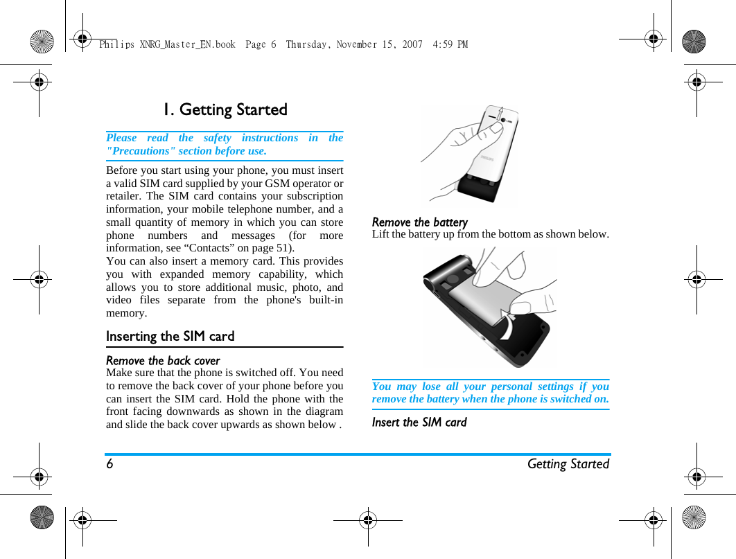 6 Getting Started1. Getting StartedPlease read the safety instructions in the"Precautions" section before use.Before you start using your phone, you must inserta valid SIM card supplied by your GSM operator orretailer. The SIM card contains your subscriptioninformation, your mobile telephone number, and asmall quantity of memory in which you can storephone numbers and messages (for moreinformation, see &ldquo;Contacts&rdquo; on page 51). You can also insert a memory card. This providesyou with expanded memory capability, whichallows you to store additional music, photo, andvideo files separate from the phone's built-inmemory.Inserting the SIM cardRemove the back coverMake sure that the phone is switched off. You needto remove the back cover of your phone before youcan insert the SIM card. Hold the phone with thefront facing downwards as shown in the diagramand slide the back cover upwards as shown below .Remove the batteryLift the battery up from the bottom as shown below.You may lose all your personal settings if youremove the battery when the phone is switched on.Insert the SIM cardPhilips XNRG_Master_EN.book  Page 6  Thursday, November 15, 2007  4:59 PM