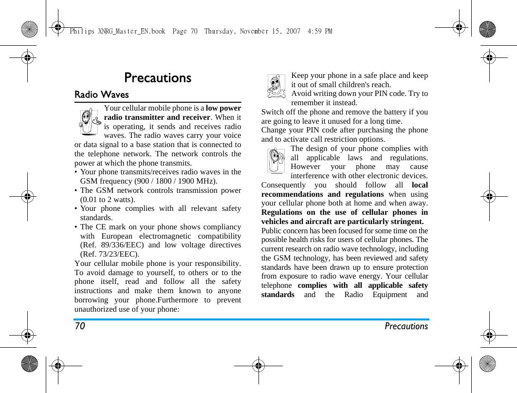 70 PrecautionsPrecautionsRadio WavesYour cellular mobile phone is a low powerradio transmitter and receiver. When itis operating, it sends and receives radiowaves. The radio waves carry your voiceor data signal to a base station that is connected tothe telephone network. The network controls thepower at which the phone transmits.&bull; Your phone transmits/receives radio waves in theGSM frequency (900 / 1800 / 1900 MHz).&bull; The GSM network controls transmission power(0.01 to 2 watts).&bull; Your phone complies with all relevant safetystandards.&bull; The CE mark on your phone shows compliancywith European electromagnetic compatibility(Ref. 89/336/EEC) and low voltage directives(Ref. 73/23/EEC).Your cellular mobile phone is your responsibility.To avoid damage to yourself, to others or to thephone itself, read and follow all the safetyinstructions and make them known to anyoneborrowing your phone.Furthermore to preventunauthorized use of your phone:Keep your phone in a safe place and keepit out of small children's reach.Avoid writing down your PIN code. Try toremember it instead. Switch off the phone and remove the battery if youare going to leave it unused for a long time.Change your PIN code after purchasing the phoneand to activate call restriction options.The design of your phone complies withall applicable laws and regulations.However your phone may causeinterference with other electronic devices.Consequently you should follow all localrecommendations and regulations when usingyour cellular phone both at home and when away.Regulations on the use of cellular phones invehicles and aircraft are particularly stringent.Public concern has been focused for some time on thepossible health risks for users of cellular phones. Thecurrent research on radio wave technology, includingthe GSM technology, has been reviewed and safetystandards have been drawn up to ensure protectionfrom exposure to radio wave energy. Your cellulartelephone  complies with all applicable safetystandards and the Radio Equipment andPhilips XNRG_Master_EN.book  Page 70  Thursday, November 15, 2007  4:59 PM