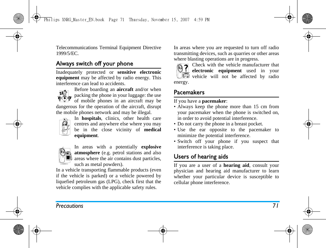 Precautions 71Telecommunications Terminal Equipment Directive1999/5/EC.Always switch off your phoneInadequately protected or sensitive electronicequipment may be affected by radio energy. Thisinterference can lead to accidents.Before boarding an aircraft and/or whenpacking the phone in your luggage: the useof mobile phones in an aircraft may bedangerous for the operation of the aircraft, disruptthe mobile phones network and may be illegal.In  hospitals, clinics, other health carecentres and anywhere else where you maybe in the close vicinity of medicalequipment.In areas with a potentially explosiveatmosphere (e.g. petrol stations and alsoareas where the air contains dust particles,such as metal powders).In a vehicle transporting flammable products (evenif the vehicle is parked) or a vehicle powered byliquefied petroleum gas (LPG), check first that thevehicle complies with the applicable safety rules.In areas where you are requested to turn off radiotransmitting devices, such as quarries or other areaswhere blasting operations are in progress.Check with the vehicle manufacturer thatelectronic equipment used in yourvehicle will not be affected by radioenergy.PacemakersIf you have a pacemaker:&bull; Always keep the phone more than 15 cm fromyour pacemaker when the phone is switched on,in order to avoid potential interference.&bull; Do not carry the phone in a breast pocket.&bull; Use the ear opposite to the pacemaker tominimize the potential interference.&bull; Switch off your phone if you suspect thatinterference is taking place.Users of hearing aidsIf you are a user of a hearing aid, consult yourphysician and hearing aid manufacturer to learnwhether your particular device is susceptible tocellular phone interference.Philips XNRG_Master_EN.book  Page 71  Thursday, November 15, 2007  4:59 PM