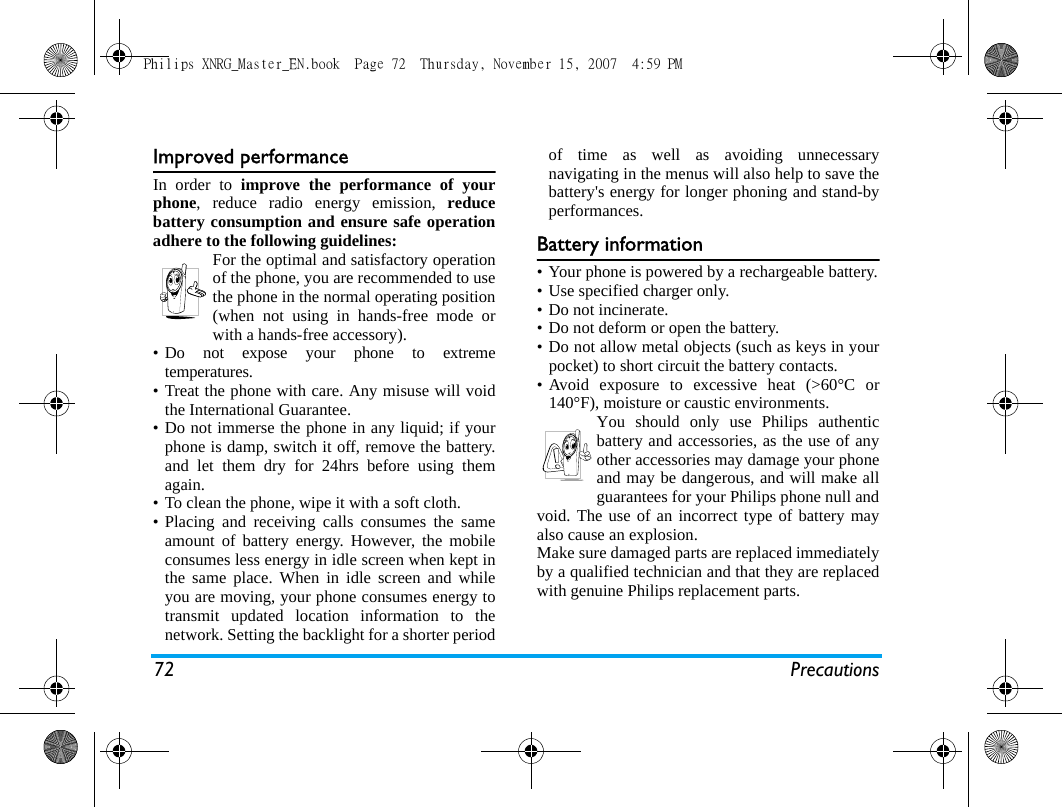72 PrecautionsImproved performanceIn order to improve the performance of yourphone, reduce radio energy emission, reducebattery consumption and ensure safe operationadhere to the following guidelines:For the optimal and satisfactory operationof the phone, you are recommended to usethe phone in the normal operating position(when not using in hands-free mode orwith a hands-free accessory).&bull; Do not expose your phone to extremetemperatures.&bull; Treat the phone with care. Any misuse will voidthe International Guarantee.&bull; Do not immerse the phone in any liquid; if yourphone is damp, switch it off, remove the battery.and let them dry for 24hrs before using themagain.&bull; To clean the phone, wipe it with a soft cloth.&bull; Placing and receiving calls consumes the sameamount of battery energy. However, the mobileconsumes less energy in idle screen when kept inthe same place. When in idle screen and whileyou are moving, your phone consumes energy totransmit updated location information to thenetwork. Setting the backlight for a shorter periodof time as well as avoiding unnecessarynavigating in the menus will also help to save thebattery's energy for longer phoning and stand-byperformances.Battery information&bull; Your phone is powered by a rechargeable battery.&bull; Use specified charger only.&bull; Do not incinerate.&bull; Do not deform or open the battery.&bull; Do not allow metal objects (such as keys in yourpocket) to short circuit the battery contacts.&bull; Avoid exposure to excessive heat (>60&deg;C or140&deg;F), moisture or caustic environments.You should only use Philips authenticbattery and accessories, as the use of anyother accessories may damage your phoneand may be dangerous, and will make allguarantees for your Philips phone null andvoid. The use of an incorrect type of battery mayalso cause an explosion.Make sure damaged parts are replaced immediatelyby a qualified technician and that they are replacedwith genuine Philips replacement parts.Philips XNRG_Master_EN.book  Page 72  Thursday, November 15, 2007  4:59 PM