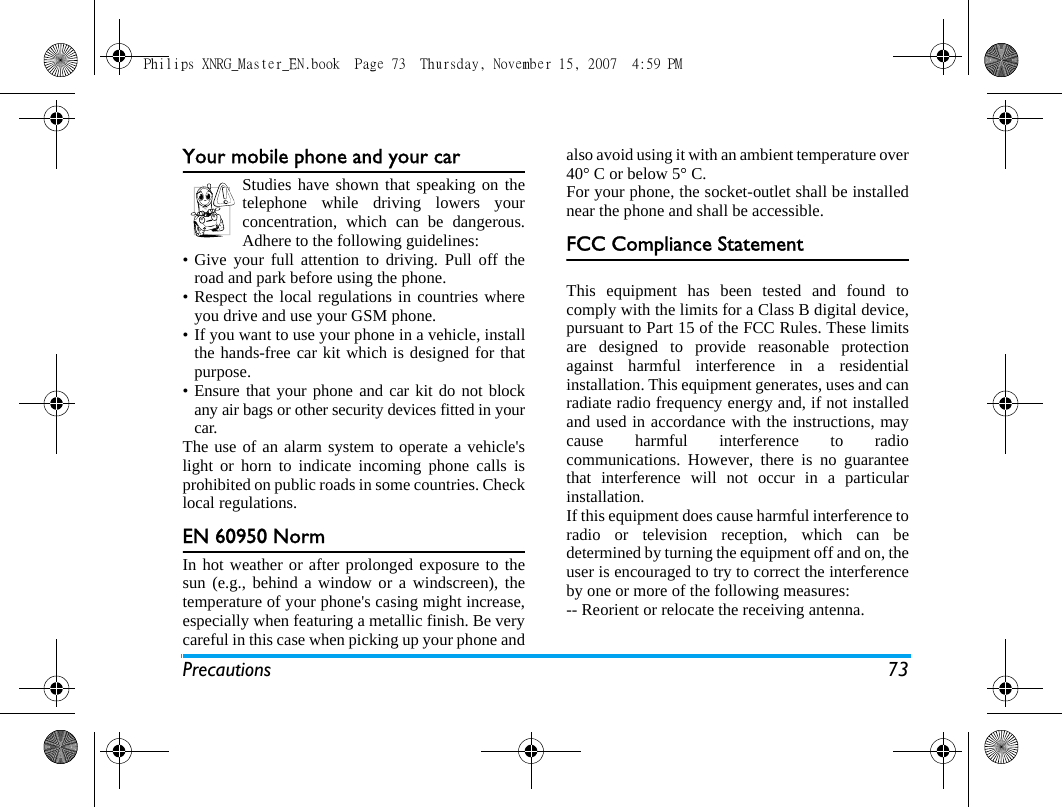 Precautions 73Your mobile phone and your carStudies have shown that speaking on thetelephone while driving lowers yourconcentration, which can be dangerous.Adhere to the following guidelines:&bull; Give your full attention to driving. Pull off theroad and park before using the phone.&bull; Respect the local regulations in countries whereyou drive and use your GSM phone.&bull; If you want to use your phone in a vehicle, installthe hands-free car kit which is designed for thatpurpose.&bull; Ensure that your phone and car kit do not blockany air bags or other security devices fitted in yourcar.The use of an alarm system to operate a vehicle'slight or horn to indicate incoming phone calls isprohibited on public roads in some countries. Checklocal regulations.EN 60950 NormIn hot weather or after prolonged exposure to thesun (e.g., behind a window or a windscreen), thetemperature of your phone's casing might increase,especially when featuring a metallic finish. Be verycareful in this case when picking up your phone andalso avoid using it with an ambient temperature over40&deg; C or below 5&deg; C.For your phone, the socket-outlet shall be installednear the phone and shall be accessible.FCC Compliance StatementThis equipment has been tested and found tocomply with the limits for a Class B digital device,pursuant to Part 15 of the FCC Rules. These limitsare designed to provide reasonable protectionagainst harmful interference in a residentialinstallation. This equipment generates, uses and canradiate radio frequency energy and, if not installedand used in accordance with the instructions, maycause harmful interference to radiocommunications. However, there is no guaranteethat interference will not occur in a particularinstallation. If this equipment does cause harmful interference toradio or television reception, which can bedetermined by turning the equipment off and on, theuser is encouraged to try to correct the interferenceby one or more of the following measures: -- Reorient or relocate the receiving antenna. Philips XNRG_Master_EN.book  Page 73  Thursday, November 15, 2007  4:59 PM