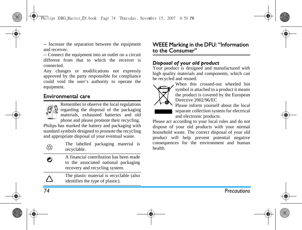 74 Precautions-- Increase the separation between the equipmentand receiver. -- Connect the equipment into an outlet on a circuitdifferent from that to which the receiver isconnected. Any changes or modifications not expresslyapproved by the party responsible for compliancecould void the user&rsquo;s authority to operate theequipment.Environmental careRemember to observe the local regulationsregarding the disposal of the packagingmaterials, exhausted batteries and oldphone and please promote their recycling.Philips has marked the battery and packaging withstandard symbols designed to promote the recyclingand appropriate disposal of your eventual waste.WEEE Marking in the DFU: &ldquo;Information to the Consumer&rdquo;Disposal of your old productYour product is designed and manufactured withhigh quality materials and components, which canbe recycled and reused. When this crossed-out wheeled binsymbol is attached to a product it meansthe product is covered by the EuropeanDirective 2002/96/ECPlease inform yourself about the localseparate collection system for electricaland electronic products.Please act according to your local rules and do notdispose of your old products with your normalhousehold waste. The correct disposal of your oldproduct will help prevent potential negativeconsequences for the environment and humanhealth.The labelled packaging material isrecyclable.A financial contribution has been madeto the associated national packagingrecovery and recycling system.The plastic material is recyclable (alsoidentifies the type of plastic).Philips XNRG_Master_EN.book  Page 74  Thursday, November 15, 2007  4:59 PM