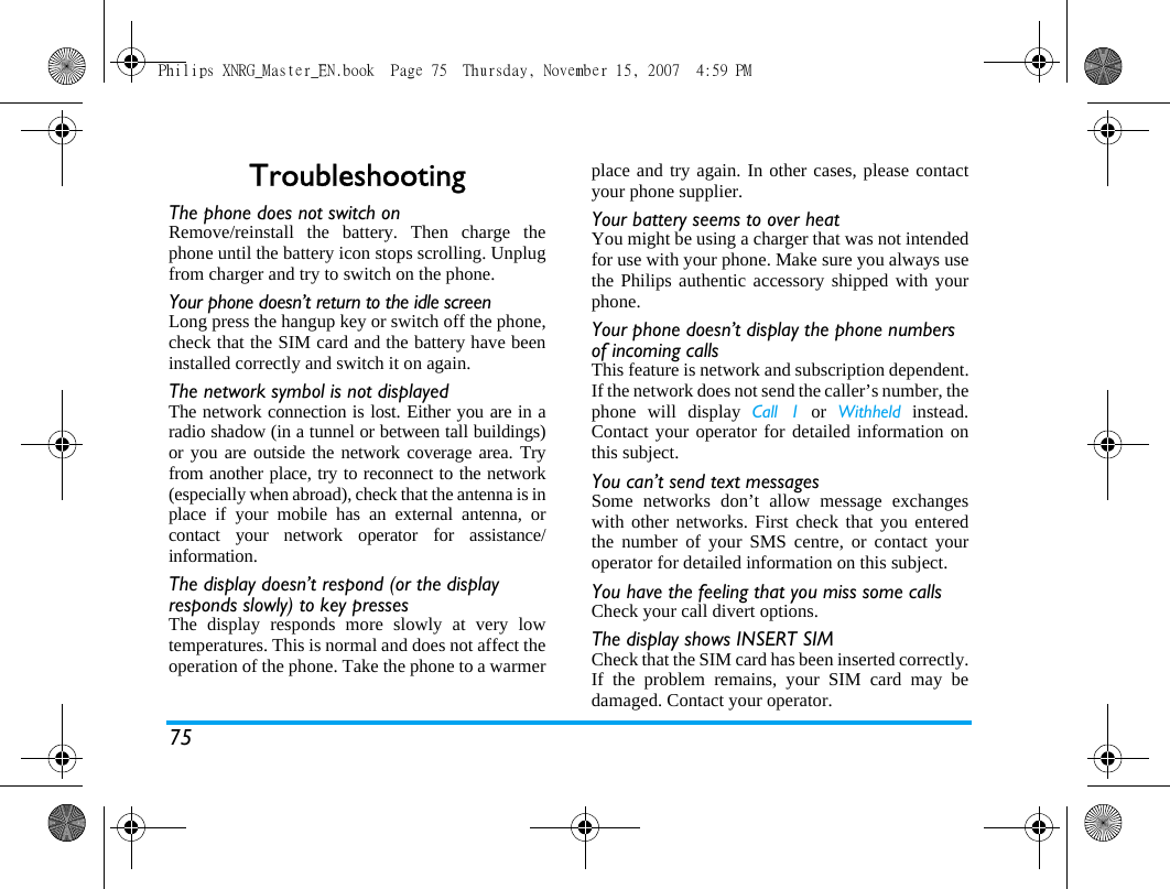 75TroubleshootingThe phone does not switch onRemove/reinstall the battery. Then charge thephone until the battery icon stops scrolling. Unplugfrom charger and try to switch on the phone.Your phone doesn&rsquo;t return to the idle screenLong press the hangup key or switch off the phone,check that the SIM card and the battery have beeninstalled correctly and switch it on again.The network symbol is not displayedThe network connection is lost. Either you are in aradio shadow (in a tunnel or between tall buildings)or you are outside the network coverage area. Tryfrom another place, try to reconnect to the network(especially when abroad), check that the antenna is inplace if your mobile has an external antenna, orcontact your network operator for assistance/information.The display doesn&rsquo;t respond (or the display responds slowly) to key pressesThe display responds more slowly at very lowtemperatures. This is normal and does not affect theoperation of the phone. Take the phone to a warmerplace and try again. In other cases, please contactyour phone supplier.Your battery seems to over heatYou might be using a charger that was not intendedfor use with your phone. Make sure you always usethe Philips authentic accessory shipped with yourphone.Your phone doesn&rsquo;t display the phone numbers of incoming callsThis feature is network and subscription dependent.If the network does not send the caller&rsquo;s number, thephone will display Call 1 or Withheld instead.Contact your operator for detailed information onthis subject.You can&rsquo;t send text messagesSome networks don&rsquo;t allow message exchangeswith other networks. First check that you enteredthe number of your SMS centre, or contact youroperator for detailed information on this subject.You have the feeling that you miss some callsCheck your call divert options.The display shows INSERT SIM Check that the SIM card has been inserted correctly.If the problem remains, your SIM card may bedamaged. Contact your operator.Philips XNRG_Master_EN.book  Page 75  Thursday, November 15, 2007  4:59 PM