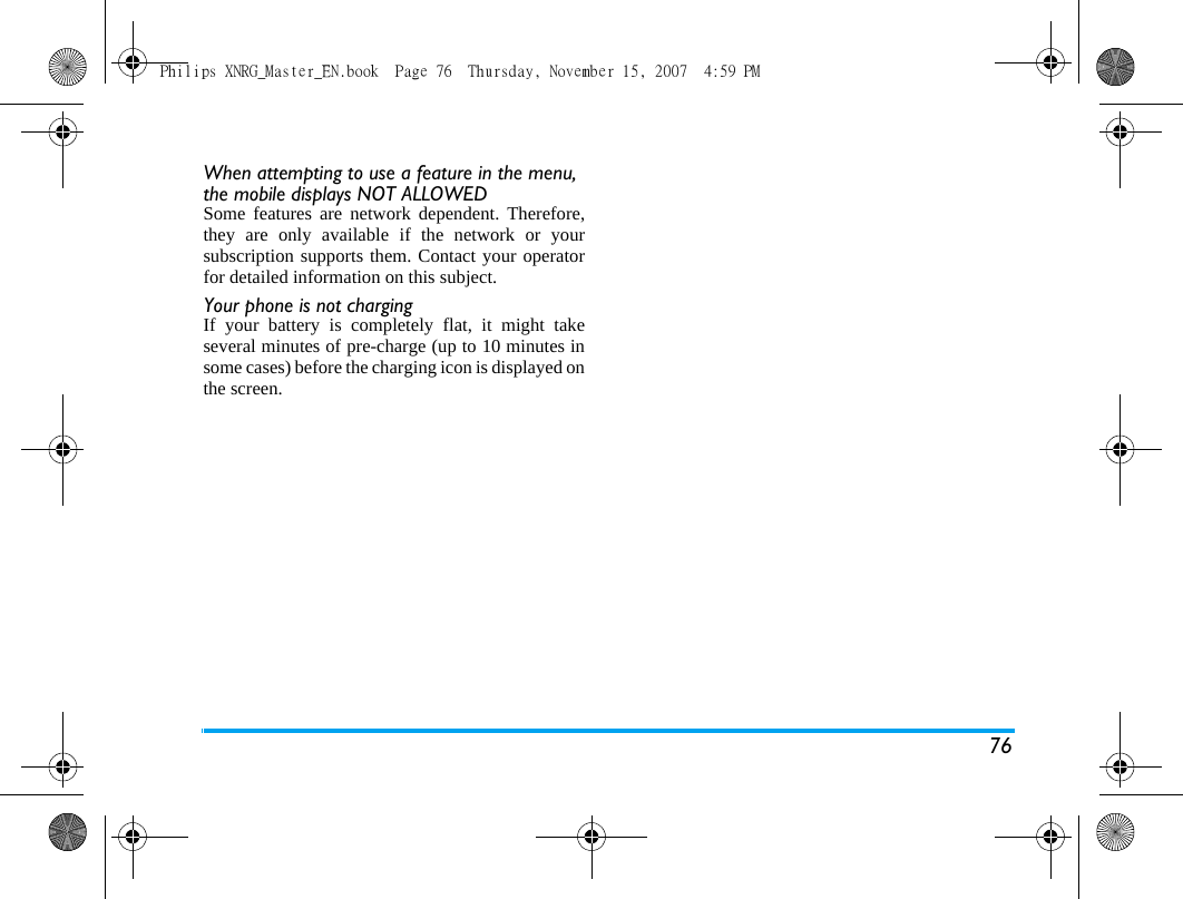 76When attempting to use a feature in the menu, the mobile displays NOT ALLOWEDSome features are network dependent. Therefore,they are only available if the network or yoursubscription supports them. Contact your operatorfor detailed information on this subject.Your phone is not chargingIf your battery is completely flat, it might takeseveral minutes of pre-charge (up to 10 minutes insome cases) before the charging icon is displayed onthe screen.Philips XNRG_Master_EN.book  Page 76  Thursday, November 15, 2007  4:59 PM