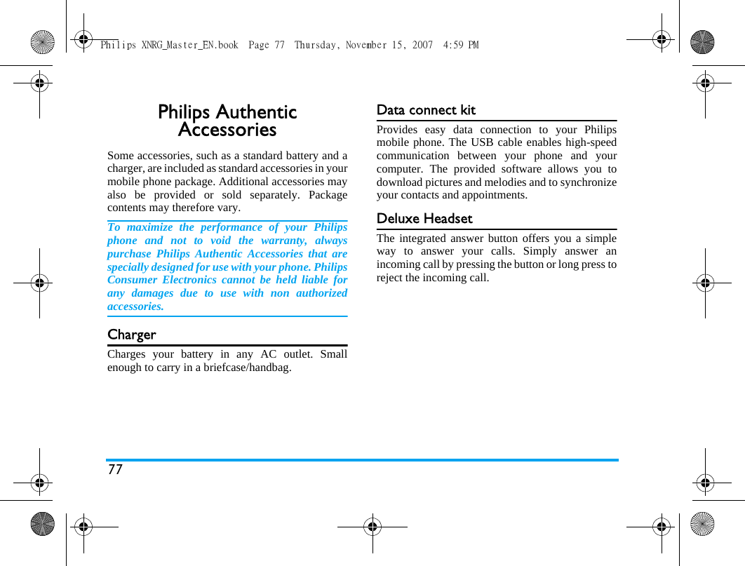77Philips Authentic AccessoriesSome accessories, such as a standard battery and acharger, are included as standard accessories in yourmobile phone package. Additional accessories mayalso be provided or sold separately. Packagecontents may therefore vary.To maximize the performance of your Philipsphone and not to void the warranty, alwayspurchase Philips Authentic Accessories that arespecially designed for use with your phone. PhilipsConsumer Electronics cannot be held liable forany damages due to use with non authorizedaccessories.ChargerCharges your battery in any AC outlet. Smallenough to carry in a briefcase/handbag.Data connect kitProvides easy data connection to your Philipsmobile phone. The USB cable enables high-speedcommunication between your phone and yourcomputer. The provided software allows you todownload pictures and melodies and to synchronizeyour contacts and appointments.Deluxe HeadsetThe integrated answer button offers you a simpleway to answer your calls. Simply answer anincoming call by pressing the button or long press toreject the incoming call.Philips XNRG_Master_EN.book  Page 77  Thursday, November 15, 2007  4:59 PM