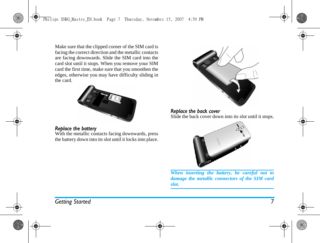 Getting Started 7Make sure that the clipped corner of the SIM card isfacing the correct direction and the metallic contactsare facing downwards. Slide the SIM card into thecard slot until it stops. When you remove your SIMcard the first time, make sure that you smoothen theedges, otherwise you may have difficulty sliding inthe card.Replace the batteryWith the metallic contacts facing downwards, pressthe battery down into its slot until it locks into place.Replace the back coverSlide the back cover down into its slot until it stops.When inserting the battery, be careful not todamage the metallic connectors of the SIM cardslot.Philips XNRG_Master_EN.book  Page 7  Thursday, November 15, 2007  4:59 PM