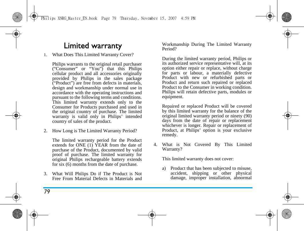 79Limited warranty1.  What Does This Limited Warranty Cover?Philips warrants to the original retail purchaser(&ldquo;Consumer&rdquo; or &ldquo;You&rdquo;) that this Philipscellular product and all accessories originallyprovided by Philips in the sales package(&ldquo;Product&rdquo;) are free from defects in materials,design and workmanship under normal use inaccordance with the operating instructions andpursuant to the following terms and conditions.This limited warranty extends only to theConsumer for Products purchased and used inthe original country of purchase. The limitedwarranty is valid only in Philips&rsquo; intendedcountry of sales of the product.2.  How Long is The Limited Warranty Period?The limited warranty period for the Productextends for ONE (1) YEAR from the date ofpurchase of the Product, documented by validproof of purchase. The limited warranty fororiginal Philips rechargeable battery extendsfor six (6) months from the date of purchase.3.  What Will Philips Do if The Product is NotFree From Material Defects in Materials andWorkmanship During The Limited WarrantyPeriod?During the limited warranty period, Philips orits authorized service representative will, at itsoption either repair or replace, without chargefor parts or labour, a materially defectiveProduct with new or refurbished parts orProduct and return such repaired or replacedProduct to the Consumer in working condition.Philips will retain defective parts, modules orequipment.Repaired or replaced Product will be coveredby this limited warranty for the balance of theoriginal limited warranty period or ninety (90)days from the date of repair or replacementwhichever is longer. Repair or replacement ofProduct, at Philips&rsquo; option is your exclusiveremedy.4.  What is Not Covered By This LimitedWarranty?This limited warranty does not cover:a)  Product that has been subjected to misuse,accident, shipping or other physicaldamage, improper installation, abnormalPhilips XNRG_Master_EN.book  Page 79  Thursday, November 15, 2007  4:59 PM