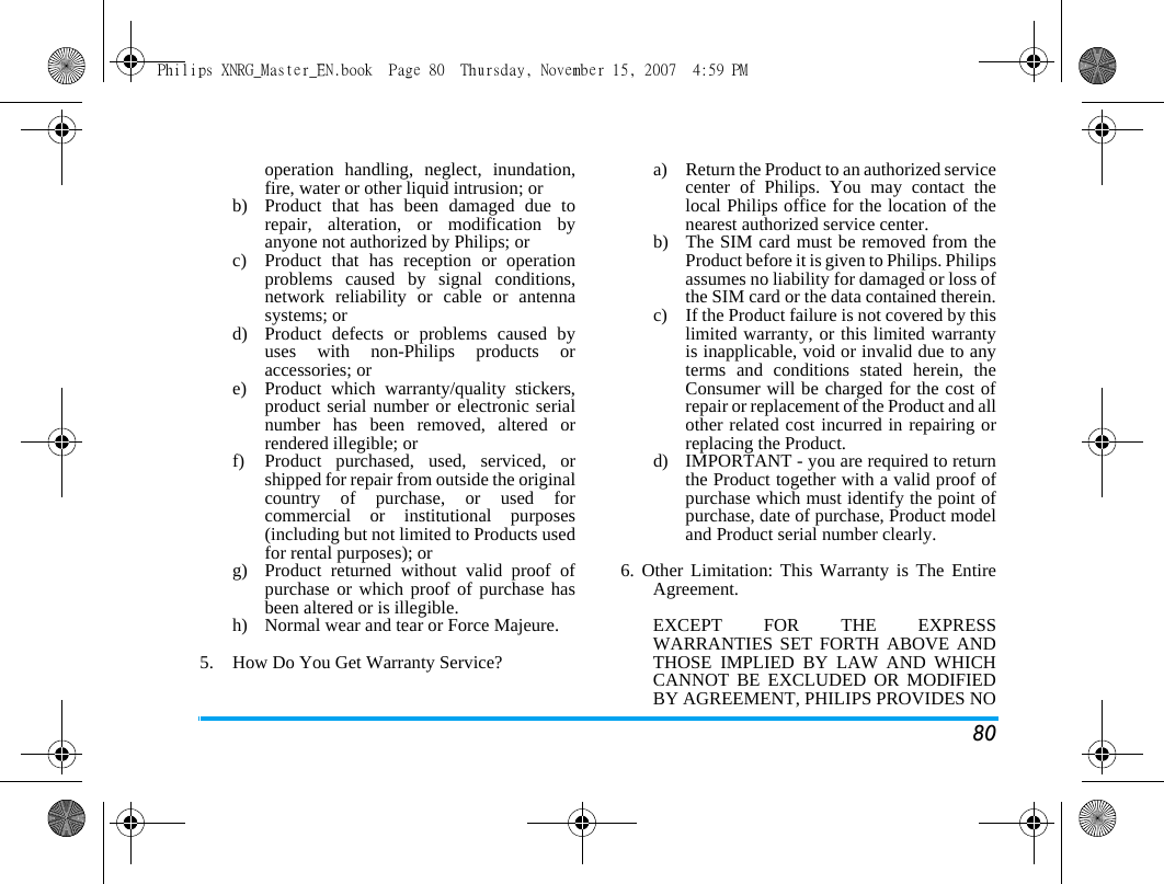 80operation handling, neglect, inundation,fire, water or other liquid intrusion; orb)  Product that has been damaged due torepair, alteration, or modification byanyone not authorized by Philips; orc)  Product that has reception or operationproblems caused by signal conditions,network reliability or cable or antennasystems; ord)  Product defects or problems caused byuses with non-Philips products oraccessories; or e)  Product which warranty/quality stickers,product serial number or electronic serialnumber has been removed, altered orrendered illegible; or f)  Product purchased, used, serviced, orshipped for repair from outside the originalcountry of purchase, or used forcommercial or institutional purposes(including but not limited to Products usedfor rental purposes); or g) Product returned without valid proof ofpurchase or which proof of purchase hasbeen altered or is illegible.h) Normal wear and tear or Force Majeure.5.  How Do You Get Warranty Service?a)  Return the Product to an authorized servicecenter of Philips. You may contact thelocal Philips office for the location of thenearest authorized service center.b) The SIM card must be removed from theProduct before it is given to Philips. Philipsassumes no liability for damaged or loss ofthe SIM card or the data contained therein.c) If the Product failure is not covered by thislimited warranty, or this limited warrantyis inapplicable, void or invalid due to anyterms and conditions stated herein, theConsumer will be charged for the cost ofrepair or replacement of the Product and allother related cost incurred in repairing orreplacing the Product.d)  IMPORTANT - you are required to returnthe Product together with a valid proof ofpurchase which must identify the point ofpurchase, date of purchase, Product modeland Product serial number clearly.6. Other Limitation: This Warranty is The EntireAgreement.EXCEPT FOR THE EXPRESSWARRANTIES SET FORTH ABOVE ANDTHOSE IMPLIED BY LAW AND WHICHCANNOT BE EXCLUDED OR MODIFIEDBY AGREEMENT, PHILIPS PROVIDES NOPhilips XNRG_Master_EN.book  Page 80  Thursday, November 15, 2007  4:59 PM