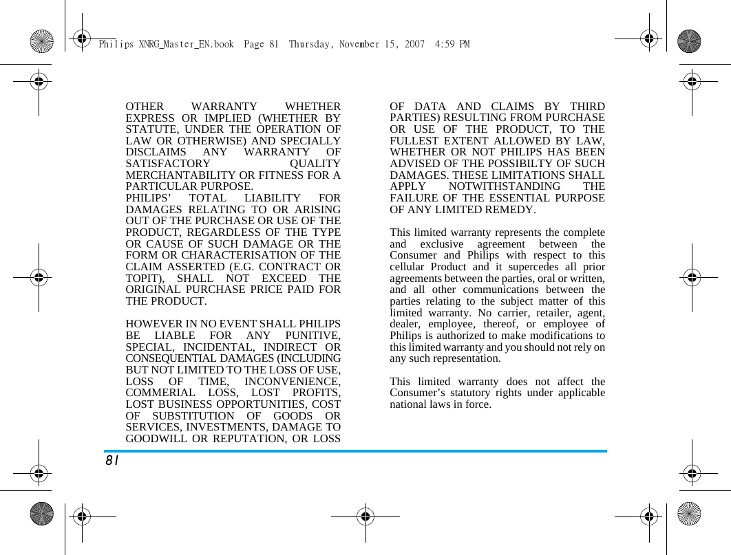 81OTHER WARRANTY WHETHEREXPRESS OR IMPLIED (WHETHER BYSTATUTE, UNDER THE OPERATION OFLAW OR OTHERWISE) AND SPECIALLYDISCLAIMS ANY WARRANTY OFSATISFACTORY QUALITYMERCHANTABILITY OR FITNESS FOR APARTICULAR PURPOSE.PHILIPS&rsquo; TOTAL LIABILITY FORDAMAGES RELATING TO OR ARISINGOUT OF THE PURCHASE OR USE OF THEPRODUCT, REGARDLESS OF THE TYPEOR CAUSE OF SUCH DAMAGE OR THEFORM OR CHARACTERISATION OF THECLAIM ASSERTED (E.G. CONTRACT ORTOPIT), SHALL NOT EXCEED THEORIGINAL PURCHASE PRICE PAID FORTHE PRODUCT.HOWEVER IN NO EVENT SHALL PHILIPSBE LIABLE FOR ANY PUNITIVE,SPECIAL, INCIDENTAL, INDIRECT ORCONSEQUENTIAL DAMAGES (INCLUDINGBUT NOT LIMITED TO THE LOSS OF USE,LOSS OF TIME, INCONVENIENCE,COMMERIAL LOSS, LOST PROFITS,LOST BUSINESS OPPORTUNITIES, COSTOF SUBSTITUTION OF GOODS ORSERVICES, INVESTMENTS, DAMAGE TOGOODWILL OR REPUTATION, OR LOSSOF DATA AND CLAIMS BY THIRDPARTIES) RESULTING FROM PURCHASEOR USE OF THE PRODUCT, TO THEFULLEST EXTENT ALLOWED BY LAW,WHETHER OR NOT PHILIPS HAS BEENADVISED OF THE POSSIBILTY OF SUCHDAMAGES. THESE LIMITATIONS SHALLAPPLY NOTWITHSTANDING THEFAILURE OF THE ESSENTIAL PURPOSEOF ANY LIMITED REMEDY.This limited warranty represents the completeand exclusive agreement between theConsumer and Philips with respect to thiscellular Product and it supercedes all prioragreements between the parties, oral or written,and all other communications between theparties relating to the subject matter of thislimited warranty. No carrier, retailer, agent,dealer, employee, thereof, or employee ofPhilips is authorized to make modifications tothis limited warranty and you should not rely onany such representation.This limited warranty does not affect theConsumer&rsquo;s statutory rights under applicablenational laws in force.Philips XNRG_Master_EN.book  Page 81  Thursday, November 15, 2007  4:59 PM
