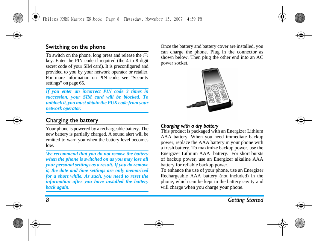 8 Getting StartedSwitching on the phoneTo switch on the phone, long press and release the )key. Enter the PIN code if required (the 4 to 8 digitsecret code of your SIM card). It is preconfigured andprovided to you by your network operator or retailer.For more information on PIN code, see &ldquo;Securitysettings&rdquo; on page 65.If you enter an incorrect PIN code 3 times insuccession, your SIM card will be blocked. Tounblock it, you must obtain the PUK code from yournetwork operator.Charging the batteryYour phone is powered by a rechargeable battery. Thenew battery is partially charged. A sound alert will beemitted to warn you when the battery level becomeslow. We recommend that you do not remove the batterywhen the phone is switched on as you may lose allyour personal settings as a result. If you do removeit, the date and time settings are only memorizedfor a short while. As such, you need to reset theinformation after you have installed the batteryback again.Once the battery and battery cover are installed, youcan charge the phone. Plug in the connector asshown below. Then plug the other end into an ACpower socket.Charging with a dry batteryThis product is packaged with an Energizer LithiumAAA battery. When you need immediate backuppower, replace the AAA battery in your phone witha fresh battery. To maximize backup power, use theEnergizer Lithium AAA  battery.  For short burstsof backup power, use an Energizer alkaline AAAbattery for reliable backup power.To enhance the use of your phone, use an EnergizerRechargeable AAA battery (not included) in thephone, which can be kept in the battery cavity andwill charge when you charge your phone.   Philips XNRG_Master_EN.book  Page 8  Thursday, November 15, 2007  4:59 PM