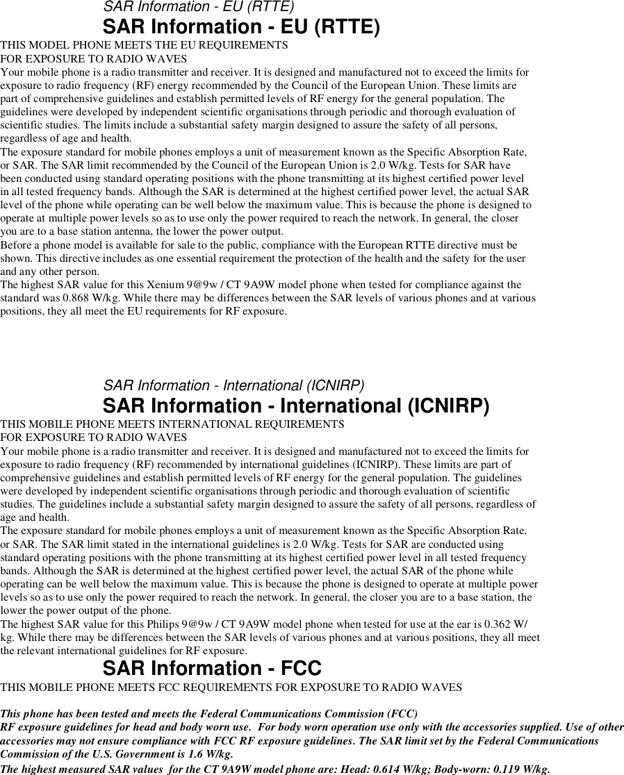     SAR Information - EU (RTTE) SAR Information - EU (RTTE) THIS MODEL PHONE MEETS THE EU REQUIREMENTS FOR EXPOSURE TO RADIO WAVES Your mobile phone is a radio transmitter and receiver. It is designed and manufactured not to exceed the limits for exposure to radio frequency (RF) energy recommended by the Council of the European Union. These limits are part of comprehensive guidelines and establish permitted levels of RF energy for the general population. The guidelines were developed by independent scientific organisations through periodic and thorough evaluation of scientific studies. The limits include a substantial safety margin designed to assure the safety of all persons, regardless of age and health. The exposure standard for mobile phones employs a unit of measurement known as the Specific Absorption Rate, or SAR. The SAR limit recommended by the Council of the European Union is 2.0 W/kg. Tests for SAR have been conducted using standard operating positions with the phone transmitting at its highest certified power level in all tested frequency bands. Although the SAR is determined at the highest certified power level, the actual SAR level of the phone while operating can be well below the maximum value. This is because the phone is designed to operate at multiple power levels so as to use only the power required to reach the network. In general, the closer you are to a base station antenna, the lower the power output. Before a phone model is available for sale to the public, compliance with the European RTTE directive must be shown. This directive includes as one essential requirement the protection of the health and the safety for the user and any other person. The highest SAR value for this Xenium 9@9w / CT 9A9W model phone when tested for compliance against the standard was 0.868 W/kg. While there may be differences between the SAR levels of various phones and at various positions, they all meet the EU requirements for RF exposure.    SAR Information - International (ICNIRP) SAR Information - International (ICNIRP) THIS MOBILE PHONE MEETS INTERNATIONAL REQUIREMENTS FOR EXPOSURE TO RADIO WAVES Your mobile phone is a radio transmitter and receiver. It is designed and manufactured not to exceed the limits for exposure to radio frequency (RF) recommended by international guidelines (ICNIRP). These limits are part of comprehensive guidelines and establish permitted levels of RF energy for the general population. The guidelines were developed by independent scientific organisations through periodic and thorough evaluation of scientific studies. The guidelines include a substantial safety margin designed to assure the safety of all persons, regardless of age and health. The exposure standard for mobile phones employs a unit of measurement known as the Specific Absorption Rate, or SAR. The SAR limit stated in the international guidelines is 2.0 W/kg. Tests for SAR are conducted using standard operating positions with the phone transmitting at its highest certified power level in all tested frequency bands. Although the SAR is determined at the highest certified power level, the actual SAR of the phone while operating can be well below the maximum value. This is because the phone is designed to operate at multiple power levels so as to use only the power required to reach the network. In general, the closer you are to a base station, the lower the power output of the phone. The highest SAR value for this Philips 9@9w / CT 9A9W model phone when tested for use at the ear is 0.362 W/ kg. While there may be differences between the SAR levels of various phones and at various positions, they all meet the relevant international guidelines for RF exposure. SAR Information - FCC THIS MOBILE PHONE MEETS FCC REQUIREMENTS FOR EXPOSURE TO RADIO WAVES  This phone has been tested and meets the Federal Communications Commission (FCC) RF exposure guidelines for head and body worn use.  For body worn operation use only with the accessories supplied. Use of other accessories may not ensure compliance with FCC RF exposure guidelines. The SAR limit set by the Federal Communications Commission of the U.S. Government is 1.6 W/kg. The highest measured SAR values  for the CT 9A9W model phone are: Head: 0.614 W/kg; Body-worn: 0.119 W/kg.    