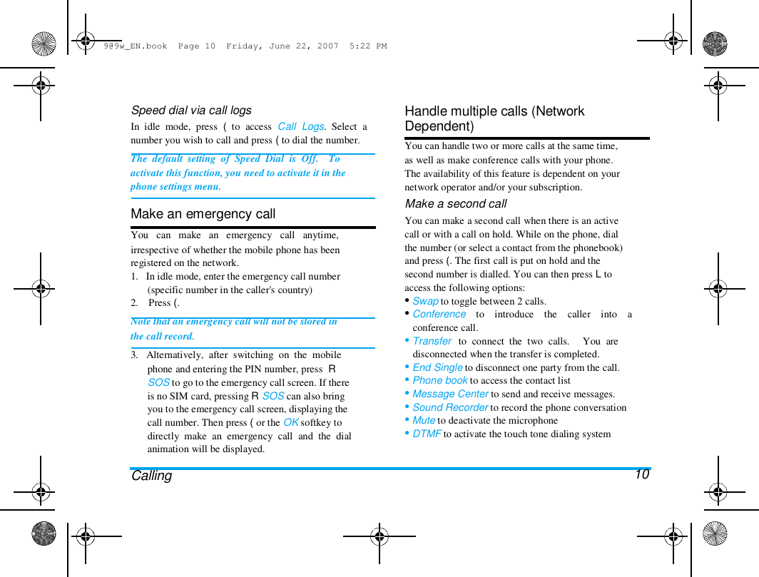 9@9w_EN.book  Page 10  Friday, June 22, 2007  5:22 PM  Speed dial via call logs  In  idle  mode,  press  (  to  access  Call  Logs.  Select  a  number you wish to call and press ( to dial the number.  The  default  setting  of  Speed  Dial  is  Off.    To  activate this function, you need to activate it in the  phone settings menu.   Make an emergency call  You   can   make   an   emergency   call   anytime,  irrespective of whether the mobile phone has been  registered on the network.  1.   In idle mode, enter the emergency call number  (specific number in the caller's country)  2.    Press (.  Note that an emergency call will not be stored in  the call record.  3.   Alternatively,  after  switching  on  the  mobile  phone and entering the PIN number, press  R  SOS to go to the emergency call screen. If there  is no SIM card, pressing R SOS can also bring  you to the emergency call screen, displaying the  call number. Then press ( or the OK softkey to  directly  make  an  emergency  call  and  the  dial  animation will be displayed.   Calling  Handle multiple calls (Network  Dependent)  You can handle two or more calls at the same time,  as well as make conference calls with your phone.  The availability of this feature is dependent on your  network operator and/or your subscription.  Make a second call  You can make a second call when there is an active  call or with a call on hold. While on the phone, dial  the number (or select a contact from the phonebook)  and press (. The first call is put on hold and the  second number is dialled. You can then press L to  access the following options:  &bull; Swap to toggle between 2 calls.  &bull; Conference    to    introduce    the    caller    into    a  conference call.  &bull; Transfer   to  connect  the  two  calls.     You  are  disconnected when the transfer is completed.  &bull; End Single to disconnect one party from the call.  &bull; Phone book to access the contact list  &bull; Message Center to send and receive messages.  &bull; Sound Recorder to record the phone conversation  &bull; Mute to deactivate the microphone  &bull; DTMF to activate the touch tone dialing system   10 
