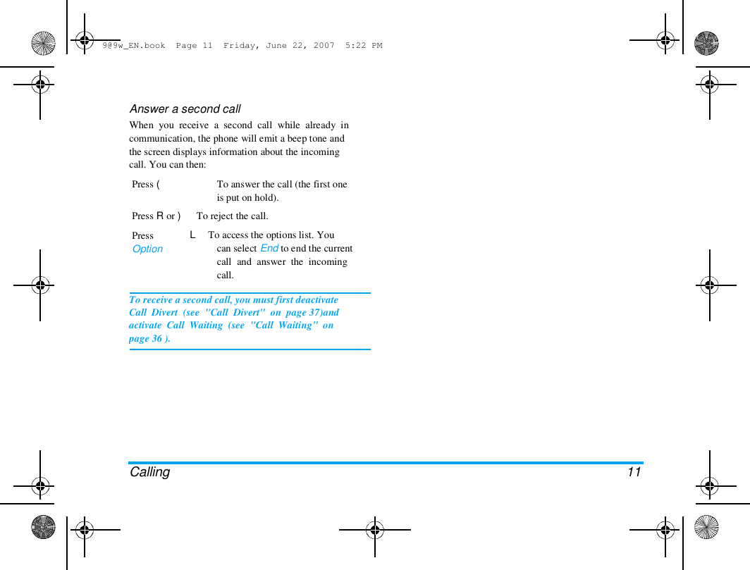 9@9w_EN.book  Page 11  Friday, June 22, 2007  5:22 PM  Answer a second call  When  you  receive  a  second  call  while  already  in  communication, the phone will emit a beep tone and  the screen displays information about the incoming  call. You can then:  Press (   To answer the call (the first one  is put on hold).  Press R or )      To reject the call.  Press  Option  L     To access the options list. You  can select End to end the current  call  and  answer  the  incoming  call.  To receive a second call, you must first deactivate  Call  Divert  (see  "Call  Divert"  on  page 37)and  activate  Call  Waiting  (see  "Call  Waiting"  on  page 36 ).  Calling  11 