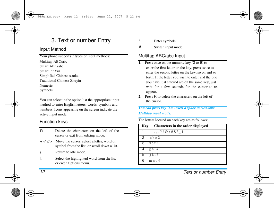 9@9w_EN.book  Page 12  Friday, June 22, 2007  5:22 PM  3. Text or number Entry  Input Method  Your phone supports 7 types of input methods:  Multitap ABC/abc  Smart ABC/abc  Smart PinYin  Simplified Chinese stroke  Traditional Chinese Zhuyin  Numeric  Symbols   You can select in the option list the appropriate input  method to enter English letters, words, symbols and  numbers. Icons appearing on the screen indicate the  active input mode.  Function keys  R   + -/  // Delete  the  characters  on  the  left  of  the  cursor or exit from editing mode.  < >    Move the cursor, select a letter, word or  symbol from the list, or scroll down a list.  Return to idle mode.  Select the highlighted word from the list  or enter Options menu.  *  #  Enter symbols.  Switch input mode.  Multitap ABC/abc Input  1.    Press once on the numeric key (2 to 9) to  enter the first letter on the key, press twice to  enter the second letter on the key, so on and so  forth. If the letter you wish to enter and the one  you have just entered are on the same key, just  wait  for  a  few  seconds  for  the  cursor  to  re-  appear.  2.    Press R to delete the characters on the left of  the cursor.  You can press key 0 to insert a space in ABC/abc  Multitap input mode.  The letters located on each key are as follows:  Key  1  Characters in the order displayed  . , - ? ! @ : # $ / _ 1  )  L   12  2      a b c 2  3     d e f 3  4     g h i 4  5      j k l 5  6     m n o 6  Text or number Entry  