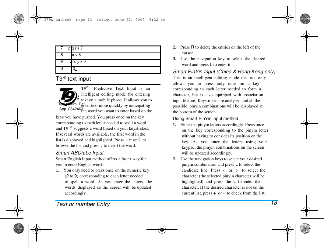 9@9w_EN.book  Page 13  Friday, June 22, 2007  5:22 PM  7     p q r s 7  8      t u v 8  9      w x y z 9  0         0   T9 &reg; text input   T9&reg;  Tegic Euro. Pat.  App. 0842463  Predictive   Text   Input   is   an  intelligent  editing  mode  for  entering  text on a mobile phone. It allows you to  enter text more quickly by anticipating  the word you want to enter based on the  keys you have pushed. You press once on the key  corresponding to each letter needed to spell a word  and T9  &reg; suggests a word based on your keystrokes.  If several words are available, the first word in the  list is displayed and highlighted. Press +/- or L to  browse the list and press , to insert the word.  Smart ABC/abc Input  Smart English input method offers a faster way for  you to enter English words.  1.    You only need to press once on the numeric key  (2 to 9) corresponding to each letter needed  to  spell  a  word.  As  you  enter  the  letters,  the  words  displayed  on the  screen will  be updated  accordingly.   Text or number Entry  2.    Press R to delete the entries on the left of the  cursor.  3.    Use  the  navigation  key  to  select  the  desired  word and press L to enter it.  Smart PinYin Input (China &amp; Hong Kong only).  This  is  an  intelligent  editing  mode  that  not  only  allows   you   to   press   only   once   on   a   key  corresponding  to  each  letter  needed  to  form  a  character,  but  is  also  equipped  with  association  input feature. Keystrokes are analysed and all the  possible  pinyin combinations will be  displayed at  the bottom of the screen.  Using Smart PinYin input method  1.    Enter the pinyin letters accordingly. Press once  on  the  key  corresponding  to  the  pinyin  letter  without having to consider its position on the  key.   As   you   enter   the   letters   using   your  keypad, the pinyin combinations on the screen  will be updated accordingly.  2.    Use the navigation keys to select your desired  pinyin combination and press L to select the  candidate  line.  Press  <   or   >   to  select  the  character (the selected pinyin character will be  highlighted)  and  press  the  L  to  enter  the  character. If the desired character is not on the  current list, press +  or -  to check from the list.  13  