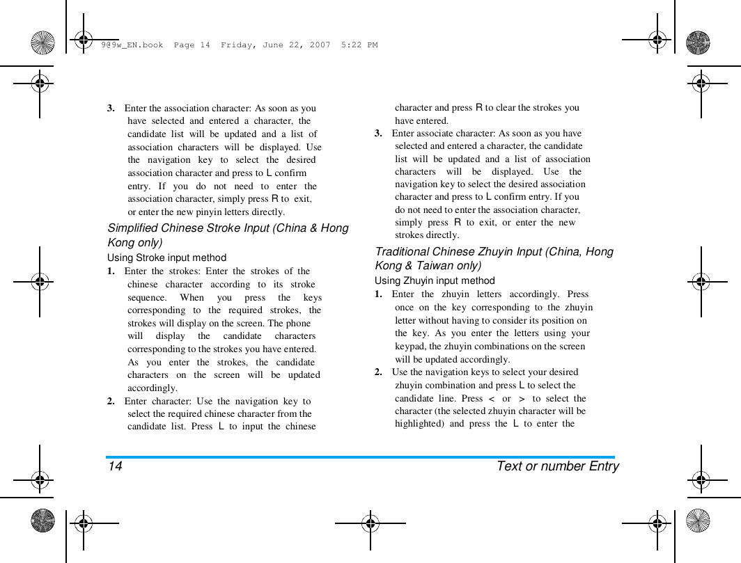 9@9w_EN.book  Page 14  Friday, June 22, 2007  5:22 PM  3.    Enter the association character: As soon as you  have  selected  and  entered  a  character,  the  candidate  list  will  be  updated  and  a  list  of  association  characters  will  be  displayed.  Use  the   navigation   key   to   select   the   desired  association character and press to L confirm  entry.   If   you   do   not   need   to   enter   the  association character, simply press R to  exit,  or enter the new pinyin letters directly.  Simplified Chinese Stroke Input (China &amp; Hong  Kong only)  Using Stroke input method  1.    Enter  the  strokes:  Enter  the  strokes  of  the  chinese   character   according   to   its   stroke  sequence.     When     you     press     the     keys  corresponding   to   the   required   strokes,   the  strokes will display on the screen. The phone  will     display     the     candidate     characters  corresponding to the strokes you have entered.  As   you   enter   the   strokes,   the   candidate  characters   on   the   screen   will   be   updated  accordingly.  2.    Enter  character:  Use  the  navigation  key  to  select the required chinese character from the  candidate  list.  Press  L  to  input  the  chinese  14 character and press R to clear the strokes you  have entered.  3.    Enter associate character: As soon as you have  selected and entered a character, the candidate  list  will  be  updated  and  a  list  of  association  characters    will    be    displayed.    Use    the  navigation key to select the desired association  character and press to L confirm entry. If you  do not need to enter the association character,  simply  press  R  to  exit,  or  enter  the  new  strokes directly.  Traditional Chinese Zhuyin Input (China, Hong  Kong &amp; Taiwan only)  Using Zhuyin input method  1.    Enter   the   zhuyin   letters   accordingly.   Press  once  on  the  key  corresponding  to  the  zhuyin  letter without having to consider its position on  the  key.  As  you  enter  the  letters  using  your  keypad, the zhuyin combinations on the screen  will be updated accordingly.  2.    Use the navigation keys to select your desired  zhuyin combination and press L to select the  candidate  line.  Press  <   or   >   to  select  the  character (the selected zhuyin character will be  highlighted)  and  press  the  L  to  enter  the  Text or number Entry  