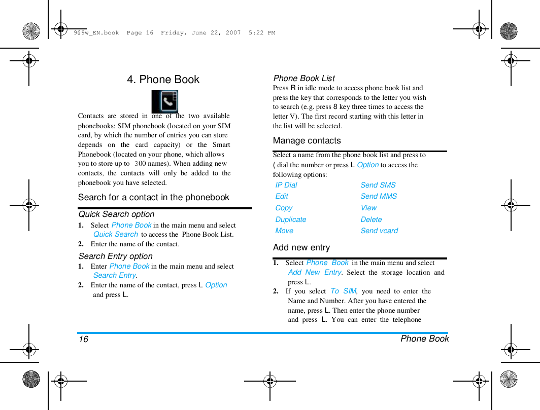 9@9w_EN.book  Page 16  Friday, June 22, 2007  5:22 PM  4. Phone Book    Contacts  are  stored  in  one  of  the  two  available  phonebooks: SIM phonebook (located on your SIM  card, by which the number of entries you can store  depends   on   the   card   capacity)   or   the   Smart  Phonebook (located on your phone, which allows  you to store up to 300 names). When adding new  contacts,  the  contacts  will  only  be  added  to  the  phonebook you have selected.  Search for a contact in the phonebook  Quick Search option  1.    Select Phone Book in the main menu and select  Quick Search  to access the  Phone Book List.  2.    Enter the name of the contact.  Search Entry option  1.    Enter Phone Book in the main menu and select  Search Entry.  2.    Enter the name of the contact, press L Option  and press L.  Phone Book List  Press R in idle mode to access phone book list and  press the key that corresponds to the letter you wish  to search (e.g. press 8 key three times to access the  letter V). The first record starting with this letter in  the list will be selected.  Manage contacts  Select a name from the phone book list and press to  ( dial the number or press L Option to access the  following options:  IP Dial  Edit  Copy  Duplicate  Move  Add new entry  Send SMS  Send MMS  View  Delete  Send vcard  16  1.    Select Phone  Book  in the main menu and select  Add  New  Entry.  Select  the  storage  location  and  press L.  2.    If  you  select  To  SIM,  you  need  to  enter  the  Name and Number. After you have entered the  name, press L. Then enter the phone number  and  press  L.  You  can  enter  the  telephone   Phone Book  