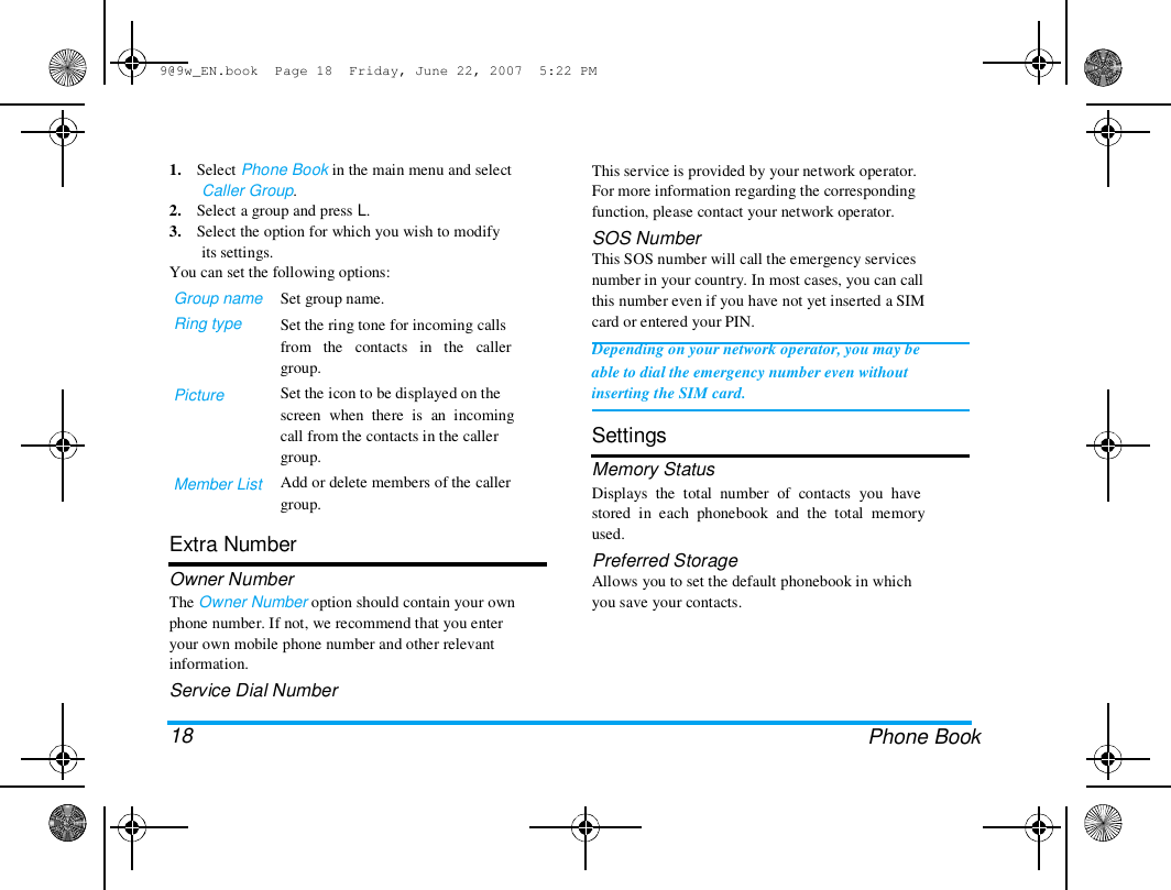 9@9w_EN.book  Page 18  Friday, June 22, 2007  5:22 PM  1.    Select Phone Book in the main menu and select  Caller Group.  2.    Select a group and press L.  3.    Select the option for which you wish to modify  its settings.  You can set the following options:  Group name  Ring type  Picture  Member List  Set group name.  Set the ring tone for incoming calls  from   the   contacts   in   the   caller  group.  Set the icon to be displayed on the  screen  when  there  is  an  incoming  call from the contacts in the caller  group.  Add or delete members of the caller  group.  Extra Number  Owner Number  The Owner Number option should contain your own  phone number. If not, we recommend that you enter  your own mobile phone number and other relevant  information.  Service Dial Number   18  This service is provided by your network operator.  For more information regarding the corresponding  function, please contact your network operator.  SOS Number  This SOS number will call the emergency services  number in your country. In most cases, you can call  this number even if you have not yet inserted a SIM  card or entered your PIN.  Depending on your network operator, you may be  able to dial the emergency number even without  inserting the SIM card.   Settings  Memory Status  Displays  the  total  number  of  contacts  you  have  stored  in  each  phonebook  and  the  total  memory  used.  Preferred Storage  Allows you to set the default phonebook in which  you save your contacts.  Phone Book  