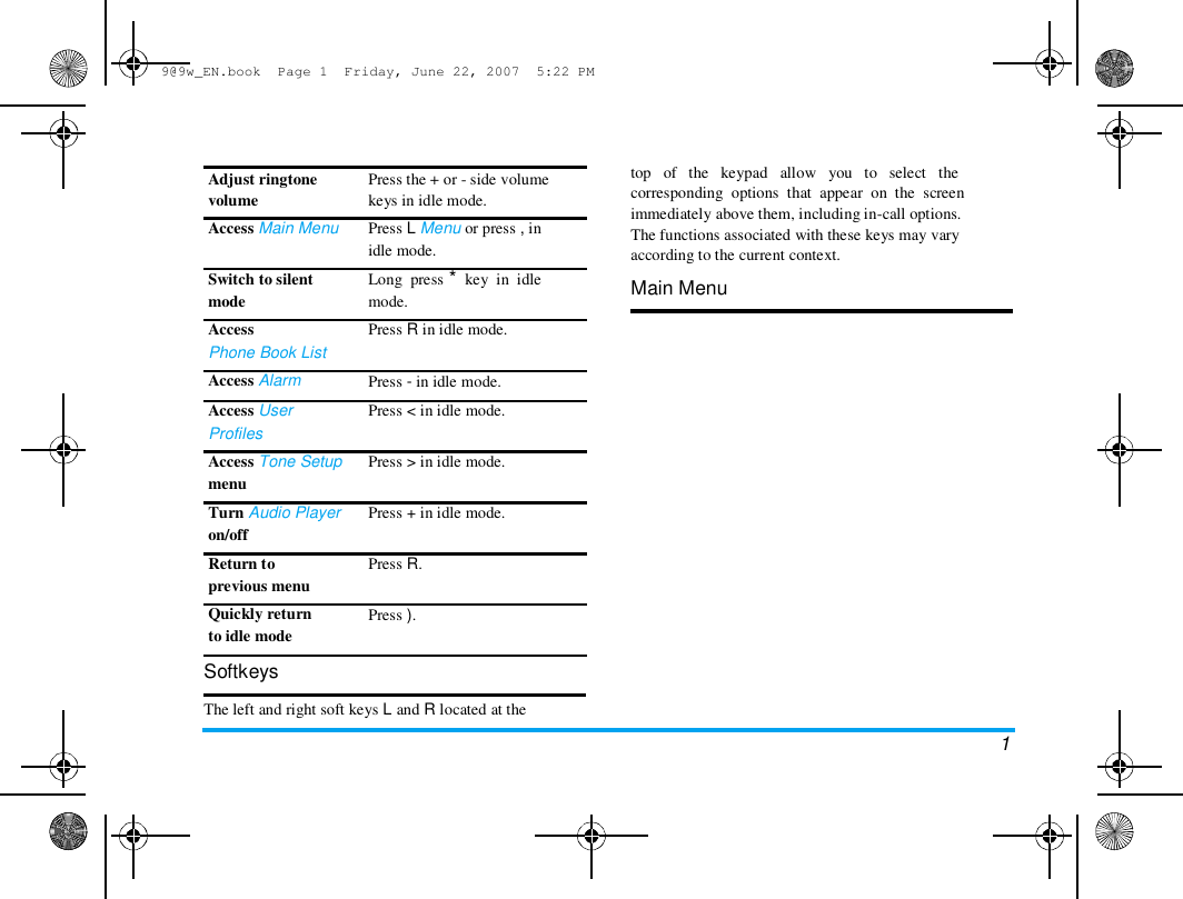 9@9w_EN.book  Page 1  Friday, June 22, 2007  5:22 PM  Adjust ringtone  volume  Access Main Menu   Switch to silent  mode  Access  Phone Book List  Access Alarm  Access User  Profiles  Access Tone Setup  menu  Turn Audio Player  on/off  Return to  previous menu  Quickly return  to idle mode  Softkeys  Press the + or - side volume  keys in idle mode.  Press L Menu or press , in  idle mode.  Long  press *  key  in  idle  mode.  Press R in idle mode.   Press - in idle mode.  Press < in idle mode.   Press > in idle mode.   Press + in idle mode.   Press R.   Press ).  top   of   the   keypad   allow   you   to   select   the  corresponding  options  that  appear  on  the  screen  immediately above them, including in-call options.  The functions associated with these keys may vary  according to the current context.  Main Menu  The left and right soft keys L and R located at the  1 