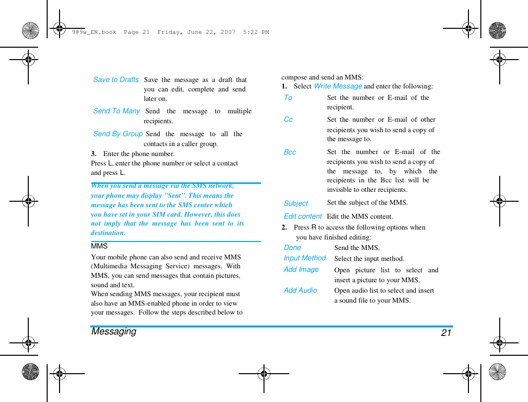 9@9w_EN.book  Page 21  Friday, June 22, 2007  5:22 PM  Save to Drafts   Save  the  message  as  a  draft  that  you  can  edit,  complete  and  send  later on.  Send To Many   Send    the    message    to    multiple  recipients.  Send By Group  Send   the   message   to   all   the  contacts in a caller group.  3.    Enter the phone number.  Press L, enter the phone number or select a contact  and press L.  When you send a message via the SMS network,  your phone may display "Sent". This means the  message has been sent to the SMS center which  you have set in your SIM card. However, this does  not  imply  that  the  message  has  been  sent  to  its  destination.  MMS  Your mobile phone can also send and receive MMS  (Multimedia  Messaging  Service)  messages.  With  MMS, you can send messages that contain pictures,  sound and text.  When sending MMS messages, your recipient must  also have an MMS-enabled phone in order to view  your messages.  Follow the steps described below to   Messaging  compose and send an MMS:  1.    Select Write Message and enter the following:  To   Cc  Bcc  Subject  Set  the  number  or  E-mail  of  the  recipient.  Set  the  number  or  E-mail  of  other  recipients you wish to send a copy of  the message to.  Set   the   number   or   E-mail   of   the  recipients you wish to send a copy of  the    message    to,    by    which    the  recipients  in  the  Bcc  list  will  be  invisible to other recipients.  Set the subject of the MMS.  Edit content   Edit the MMS content.  2.    Press R to access the following options when  you have finished editing:  Done  Input Method  Add Image   Add Audio  Send the MMS.  Select the input method.  Open   picture   list   to   select   and  insert a picture to your MMS.  Open audio list to select and insert  a sound file to your MMS.  21 