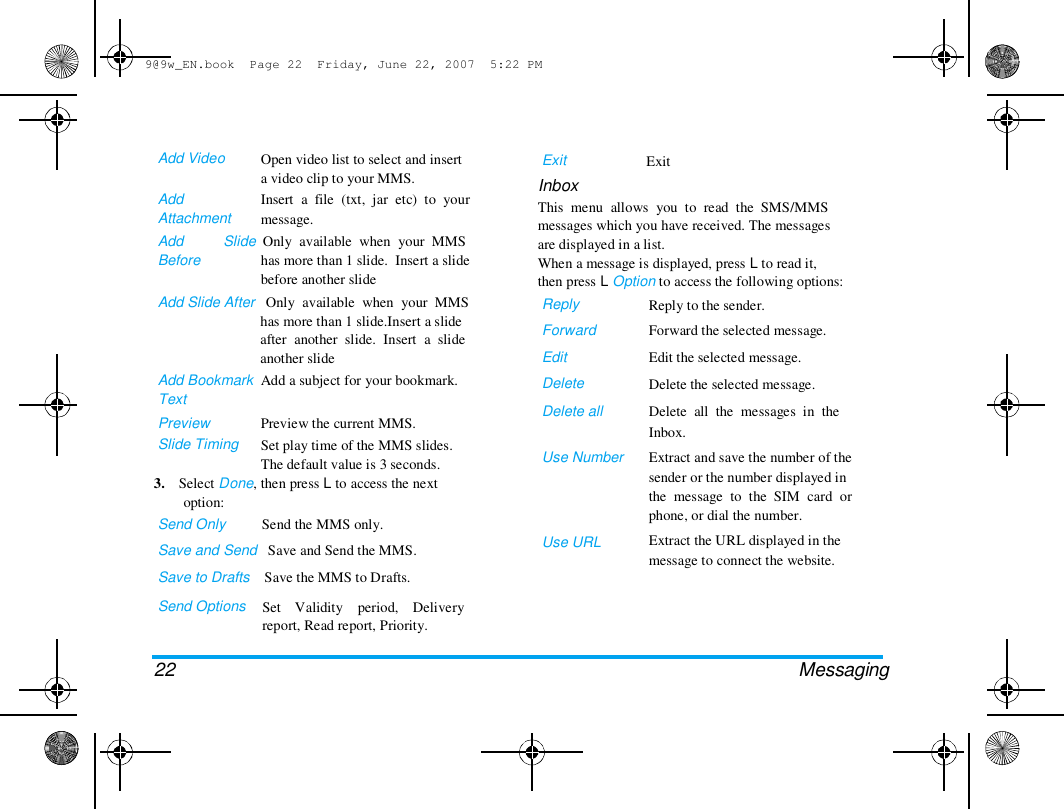9@9w_EN.book  Page 22  Friday, June 22, 2007  5:22 PM  Add Video   Add  Attachment  Add  Before  Open video list to select and insert  a video clip to your MMS.  Insert  a  file  (txt,  jar  etc)  to  your  message.  Exit  Inbox  Exit  Slide  Only  available  when  your  MMS  has more than 1 slide.  Insert a slide  before another slide  This  menu  allows  you  to  read  the  SMS/MMS  messages which you have received. The messages  are displayed in a list.  When a message is displayed, press L to read it,  then press L Option to access the following options:  Reply  Forward  Edit  Delete  Delete all   Use Number  Add Slide After   Only  available  when  your  MMS  has more than 1 slide.Insert a slide  after  another  slide.  Insert  a  slide  another slide  Add Bookmark  Add a subject for your bookmark.  Text  Preview  Slide Timing  Preview the current MMS.  Set play time of the MMS slides.  The default value is 3 seconds.  3.    Select Done, then press L to access the next  option:  Send Only          Send the MMS only.  Save and Send   Save and Send the MMS.  Save to Drafts    Save the MMS to Drafts.  Send Options   Set    Validity    period,    Delivery  report, Read report, Priority.  Use URL  Reply to the sender.  Forward the selected message.  Edit the selected message.  Delete the selected message.  Delete  all  the  messages  in  the  Inbox.  Extract and save the number of the  sender or the number displayed in  the  message  to  the  SIM  card  or  phone, or dial the number.  Extract the URL displayed in the  message to connect the website.  22 Messaging  